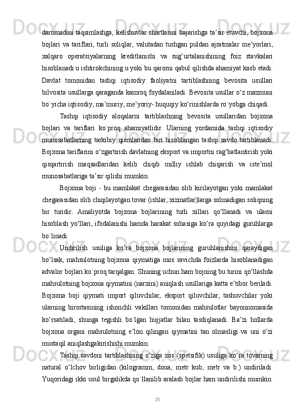 daromadini taqsimlashga, kelishuvlar shartlarini bajarishga ta sir etuvchi, bojxonaʼ
bojlari   va   tariflari,   turli   soliqlar,   valutadan   tushgan   puldan   ajratmalar   me yorlari,	
ʼ
xalqaro   operatsiyalarning   kreditlanishi   va   sug‘urtalanishining   foiz   stavkalari
hisoblanadi u ishtirokchining u yoki bu qarorni qabul qilishda ahamiyat kasb etadi.
Davlat   tomonidan   tashqi   iqtisodiy   faoliyatni   tartiblashning   bevosita   usullari
bilvosita usullarga qaraganda kamroq foydalaniladi. Bevosita usullar o‘z mazmuni
bo`yicha iqtisodiy, ma muriy, me yoriy- huquqiy ko‘rinishlarda ro`yobga chiqadi.	
ʼ ʼ
Tashqi   iqtisodiy   aloqalarni   tartiblashning   bevosita   usullaridan   bojxona
bojlari   va   tariflari   ko`proq   ahamiyatlidir.   Ularning   yordamida   tashqi   iqtisodiy
munosabatlarning   tarkibiy   qismlaridan   biri   hisoblangan   tashqi   savdo   tartiblanadi.
Bojxona tariflarini o‘zgartirish davlatning eksport va importni rag‘batlantirish yoki
qisqartirish   maqsadlaridan   kelib   chiqib   milliy   ishlab   chiqarish   va   iste mol	
ʼ
munosabatlariga ta sir qilishi mumkin.	
ʼ
Bojxona   boji   -   bu   mamlakat   chegarasidan   olib   kirilayotgan   yoki   mamlakat
chegarasidan olib chiqilayotgan tovar (ishlar, xizmatlar)larga solinadigan soliqning
bir   turidir.   Amaliyotda   bojxona   bojlarining   turli   xillari   qo‘llanadi   va   ularni
hisoblash yo‘llari, ifodalanishi  hamda harakat sohasiga ko‘ra quyidagi guruhlarga
bo`linadi.
Undirilish   usuliga   ko‘ra   bojxona   bojlarining   guruhlanishini   qaraydigan
bo‘lsak,   mahsulotning   bojxona   qiymatiga   mos   ravichda   foizlarda   hisoblanadigan
advalor bojlari ko`proq tarqalgan. Shuning uchun ham bojning bu turini qo‘llashda
mahsulotning bojxona qiymatini (narxini) aniqlash usullariga katta e tibor beriladi.	
ʼ
Bojxona   boji   qiymati   import   qiluvchilar,   eksport   qiluvchilar,   tashuvchilar   yoki
ularning   birortasining   ishonchli   vakillari   tomonidan   mahsulotlar   bayonnomasida
ko‘rsatiladi,   shunga   tegishli   bo`lgan   hujjatlar   bilan   tasdiqlanadi.   Ba zi   hollarda	
ʼ
bojxona   organi   mahsulotning   e lon   qilingan   qiymatini   tan   olmasligi   va   uni   o‘zi	
ʼ
mustaqil aniqlashgakirishishi mumkin.
Tashqi  savdoni  tartiblashning o‘ziga xos (spetsifik) usuliga ko‘ra tovarning
natural   o‘lchov   birligidan   (kilogramm,   dona,   metr   kub,   metr   va   b.)   undiriladi.
Yuqoridagi ikki usul birgalikda qo`llanilib aralash bojlar ham undirilishi mumkin.
25 