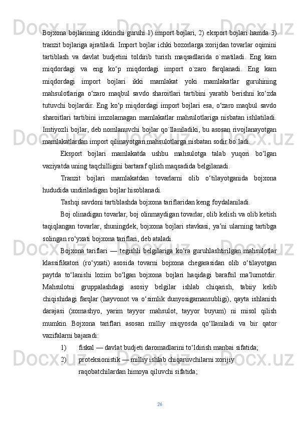 Bojxona bojlarining ikkinchi guruhi 1) import bojlari, 2) eksport bojlari hamda 3)
tranzit bojlariga ajratiladi. Import bojlar ichki bozorlarga xorijdan tovarlar oqimini
tartiblash   va   davlat   budjetini   toldirib   turish   maqsadlarida   o`rnatiladi.   Eng   kam
miqdordagi   va   eng   ko‘p   miqdordagi   import   o`zaro   farqlanadi.   Eng   kam
miqdordagi   import   bojlari   ikki   mamlakat   yoki   mamlakatlar   guruhining
mahsulotlariga   o‘zaro   maqbul   savdo   sharoitlari   tartibini   yaratib   berishni   ko‘zda
tutuvchi   bojlardir.   Eng   ko‘p   miqdordagi   import   bojlari   esa,   o‘zaro   maqbul   savdo
sharoitlari   tartibini   imzolamagan   mamlakatlar   mahsulotlariga   nisbatan   ishlatiladi.
Imtiyozli bojlar, deb nomlanuvchi bojlar qo`llaniladiki, bu asosan rivojlanayotgan
mamlakatlardan import qilinayotgan mahsulotlarga nisbatan sodir bo`ladi.
Eksport   bojlari   mamlakatda   ushbu   mahsulotga   talab   yuqori   bo‘lgan
vaziyatda uning taqchilligini bartaraf qilish maqsadida belgilanadi.
Tranzit   bojlari   mamlakatdan   tovarlarni   olib   o‘tilayotganida   bojxona
hududida undiriladigan bojlar hisoblanadi.
Tashqi savdoni tartiblashda bojxona tariflaridan keng foydalaniladi.
Boj olinadigan tovarlar, boj olinmaydigan tovarlar, olib kelish va olib ketish
taqiqlangan tovarlar, shuningdek, bojxona bojlari stavkasi,  ya ni  ularning tartibgaʼ
solingan ro‘yxati bojxona tariflari, deb ataladi.
Bojxona   tariflari   —   tegishli   belgilariga   ko‘ra   guruhlashtirilgan   mahsulotlar
klassifikatori   (ro‘yxati)   asosida   tovarni   bojxona   chegarasidan   olib   o‘tilayotgan
paytda   to‘lanishi   lozim   bo‘lgan   bojxona   bojlari   haqidagi   barafsil   ma lumotdir.	
ʼ
Mahsulotni   gruppalashdagi   asosiy   belgilar   ishlab   chiqarish,   tabiiy   kelib
chiqishidagi   farqlar   (hayvonot   va   o‘simlik   dunyosigamansubligi),   qayta   ishlanish
darajasi   (xomashyo,   yarim   tayyor   mahsulot,   tayyor   buyum)   ni   misol   qilish
mumkin.   Bojxona   tariflari   asosan   milliy   miqyosda   qo‘llaniladi   va   bir   qator
vazifalarni bajaradi:
1) fiskal — davlat budjeti daromadlarini to‘ldirish manbai sifatida;
2) proteksionistik — milliy ishlab chiqaruvchilarni xorijiy 
raqobatchilardan himoya qiluvchi sifatida;
26 