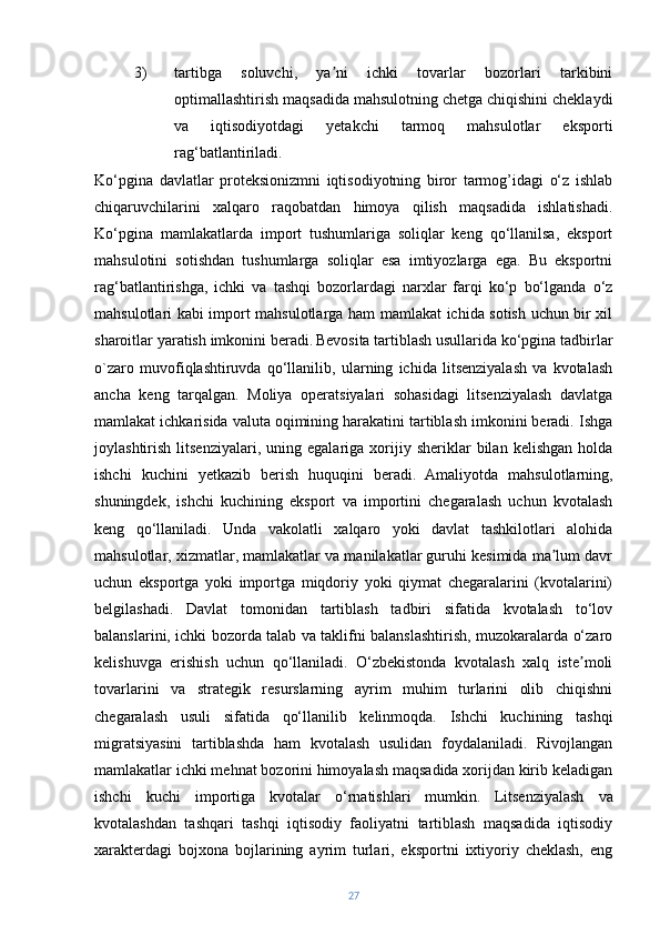 3) tartibga   soluvchi,   ya ni   ichki   tovarlar   bozorlari   tarkibiniʼ
optimallashtirish maqsadida mahsulotning chetga chiqishini cheklaydi
va   iqtisodiyotdagi   yetakchi   tarmoq   mahsulotlar   eksporti
rag‘batlantiriladi.
Ko‘pgina   davlatlar   proteksionizmni   iqtisodiyotning   biror   tarmog’idagi   o‘z   ishlab
chiqaruvchilarini   xalqaro   raqobatdan   himoya   qilish   maqsadida   ishlatishadi.
Ko‘pgina   mamlakatlarda   import   tushumlariga   soliqlar   keng   qo‘llanilsa,   eksport
mahsulotini   sotishdan   tushumlarga   soliqlar   esa   imtiyozlarga   ega.   Bu   eksportni
rag‘batlantirishga,   ichki   va   tashqi   bozorlardagi   narxlar   farqi   ko‘p   bo‘lganda   o‘z
mahsulotlari kabi import mahsulotlarga ham mamlakat ichida sotish uchun bir xil
sharoitlar yaratish imkonini beradi.   Bevosita tartiblash usullarida ko‘pgina tadbirlar
o`zaro   muvofiqlashtiruvda   qo‘llanilib,   ularning   ichida   litsenziyalash   va   kvotalash
ancha   keng   tarqalgan.   Moliya   operatsiyalari   sohasidagi   litsenziyalash   davlatga
mamlakat ichkarisida valuta oqimining harakatini tartiblash imkonini beradi. Ishga
joylashtirish   litsenziyalari,   uning   egalariga  xorijiy  sheriklar   bilan   kelishgan   holda
ishchi   kuchini   yetkazib   berish   huquqini   beradi.   Amaliyotda   mahsulotlarning,
shuningdek,   ishchi   kuchining   eksport   va   importini   chegaralash   uchun   kvotalash
keng   qo‘llaniladi.   Unda   vakolatli   xalqaro   yoki   davlat   tashkilotlari   alohida
mahsulotlar, xizmatlar, mamlakatlar va manilakatlar guruhi kesimida ma lum davr	
ʼ
uchun   eksportga   yoki   importga   miqdoriy   yoki   qiymat   chegaralarini   (kvotalarini)
belgilashadi.   Davlat   tomonidan   tartiblash   tadbiri   sifatida   kvotalash   to‘lov
balanslarini, ichki bozorda talab va taklifni balanslashtirish, muzokaralarda o‘zaro
kelishuvga   erishish   uchun   qo‘llaniladi.   O‘zbekistonda   kvotalash   xalq   iste moli	
ʼ
tovarlarini   va   strategik   resurslarning   ayrim   muhim   turlarini   olib   chiqishni
chegaralash   usuli   sifatida   qo‘llanilib   kelinmoqda.   Ishchi   kuchining   tashqi
migratsiyasini   tartiblashda   ham   kvotalash   usulidan   foydalaniladi.   Rivojlangan
mamlakatlar ichki mehnat bozorini himoyalash maqsadida xorijdan kirib keladigan
ishchi   kuchi   importiga   kvotalar   o‘rnatishlari   mumkin.   Litsenziyalash   va
kvotalashdan   tashqari   tashqi   iqtisodiy   faoliyatni   tartiblash   maqsadida   iqtisodiy
xarakterdagi   bojxona   bojlarining   ayrim   turlari,   eksportni   ixtiyoriy   cheklash,   eng
27 