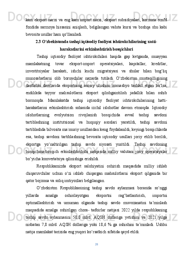 kam eksport  narxi va eng kam  import  narxi, eksport  subsidiyalari, korxona ecnfd
fondida   sarmoya   hissasini   aniqlash,   belgilangan   valuta   kursi   va   boshqa   shu   kabi
bevosita usullar ham qo‘llaniladi.
2.3 O‘zbekistonda tashqi iqtisodiy faoliyat ishtirokchilarining xatti-
harakatlarini erkinlashtirish bosqichlari
Tashqi   iqtisodiy   faoliyat   ishtirokchilari   haqida   gap   ketganda,   muayyan
mamlakatning   tovar   eksport-import   operatsiyalari,   kapitallar,   kreditlar,
investitsiyalar   harakati,   ishchi   kuchi   migratsiyasi   va   shular   bilan   bog‘liq
munosabatlarni   olib   boruvchilar   nazarda   tutiladi.   O‘zbekiston   mustaqilligining
dastlabki   davrlarida   eksportning   asosiy   ulushini   xomashyo   tashkil   etgan   bo‘lsa,
endilikda   tayyor   malisulotlarni   eksport   qilishgaintilish   jadallik   bilan   oshib
bormoqda.   Mamlakatda   tashqi   iqtisodiy   faoliyat   ishtirokchilarining   hatti-
harakatlarini   erkinlashtirish   sohasida   izchil   islohotlar   davom   etmoqda.   Iqtisodiy
islohotlarning   evolyutsion   rivojlanish   bosqichida   avval   tashqi   savdoni
tartiblashning   institutsional   va   huquqiy   asoslari   yaratildi,   tashqi   savdoni
tartiblashda bilvosita ma`muriy usullaridan keng foydalanildi, keyingi bosqichlarda
esa,   tashqi   savdoni   tartiblashning   bevosita   iqtisodiy   usullari   joriy   etilib   borildi,
ekportga   yo‘naltirilgan   tashqi   savdo   siyosati   yuritildi.   Tashqi   savdoning
bosqichma-bosqich   erkinlashtirilishi   natijasida   milliy   valutani   joriy   operatsiyalar
bo‘yicha konvertatsiya qilinishiga erishildi.
Respublikamizda   eksport   salohiyatini   oshirish   maqsadida   milliy   ishlab
chiqaruvchilar   uchun   o‘zi   ishlab   chiqargan   mahsulotlarni   eksport   qilganida   bir
qator bojxona va soliq imtiyozlari belgilangan.
O‘zbekiston   Respublikasining   tashqi   savdo   aylanmasi   borasida   so‘nggi
yillarda   amalga   oshirilayotgan   eksportni   rag‘batlantirish,   importni
optimallashtirish   va   umuman   olganda   tashqi   savdo   muvozanatini   ta minlashʼ
maqsadida   amalga   oshirilgan   chora-   tadbirlar   natijasi   2022   yilda   respublikaning
tashqi   savdo   aylanmasini   50,0   mlrd.   AQSH   dollariga   yetishini   va   2021   yilga
nisbatan   7,8   mlrd.   AQSH   dollariga   yoki   18,6   %   ga   oshishini   ta minladi.   Ushbu	
ʼ
natija mamlakat tarixida eng yuqori ko‘rsatkich sifatida qayd etildi.
28 