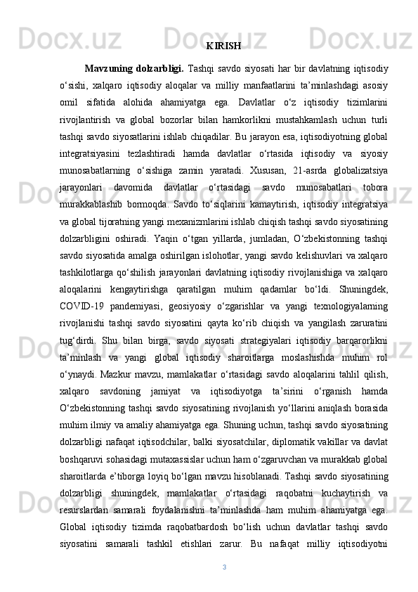 KIRISH
Mavzuning   dolzarbligi.   Tashqi   savdo   siyosati   har   bir   davlatning   iqtisodiy
o‘sishi,   xalqaro   iqtisodiy   aloqalar   va   milliy   manfaatlarini   ta’minlashdagi   asosiy
omil   sifatida   alohida   ahamiyatga   ega.   Davlatlar   o‘z   iqtisodiy   tizimlarini
rivojlantirish   va   global   bozorlar   bilan   hamkorlikni   mustahkamlash   uchun   turli
tashqi savdo siyosatlarini ishlab chiqadilar. Bu jarayon esa, iqtisodiyotning global
integratsiyasini   tezlashtiradi   hamda   davlatlar   o‘rtasida   iqtisodiy   va   siyosiy
munosabatlarning   o‘sishiga   zamin   yaratadi.   Xususan,   21-asrda   globalizatsiya
jarayonlari   davomida   davlatlar   o‘rtasidagi   savdo   munosabatlari   tobora
murakkablashib   bormoqda.   Savdo   to‘siqlarini   kamaytirish,   iqtisodiy   integratsiya
va global tijoratning yangi mexanizmlarini ishlab chiqish tashqi savdo siyosatining
dolzarbligini   oshiradi.   Yaqin   o‘tgan   yillarda,   jumladan,   O‘zbekistonning   tashqi
savdo siyosatida amalga oshirilgan islohotlar, yangi savdo kelishuvlari va xalqaro
tashkilotlarga  qo‘shilish   jarayonlari   davlatning   iqtisodiy  rivojlanishiga   va   xalqaro
aloqalarini   kengaytirishga   qaratilgan   muhim   qadamlar   bo‘ldi.   Shuningdek,
COVID-19   pandemiyasi,   geosiyosiy   o‘zgarishlar   va   yangi   texnologiyalarning
rivojlanishi   tashqi   savdo   siyosatini   qayta   ko‘rib   chiqish   va   yangilash   zaruratini
tug‘dirdi.   Shu   bilan   birga,   savdo   siyosati   strategiyalari   iqtisodiy   barqarorlikni
ta’minlash   va   yangi   global   iqtisodiy   sharoitlarga   moslashishda   muhim   rol
o‘ynaydi.   Mazkur   mavzu,   mamlakatlar   o‘rtasidagi   savdo   aloqalarini   tahlil   qilish,
xalqaro   savdoning   jamiyat   va   iqtisodiyotga   ta’sirini   o‘rganish   hamda
O‘zbekistonning  tashqi  savdo siyosatining  rivojlanish  yo‘llarini  aniqlash  borasida
muhim ilmiy va amaliy ahamiyatga ega. Shuning uchun, tashqi savdo siyosatining
dolzarbligi  nafaqat  iqtisodchilar, balki  siyosatchilar,  diplomatik vakillar  va davlat
boshqaruvi sohasidagi mutaxassislar uchun ham o‘zgaruvchan va murakkab global
sharoitlarda e’tiborga loyiq bo‘lgan mavzu hisoblanadi.   Tashqi savdo siyosatining
dolzarbligi   shuningdek,   mamlakatlar   o‘rtasidagi   raqobatni   kuchaytirish   va
resurslardan   samarali   foydalanishni   ta’minlashda   ham   muhim   ahamiyatga   ega.
Global   iqtisodiy   tizimda   raqobatbardosh   bo‘lish   uchun   davlatlar   tashqi   savdo
siyosatini   samarali   tashkil   etishlari   zarur.   Bu   nafaqat   milliy   iqtisodiyotni
3 