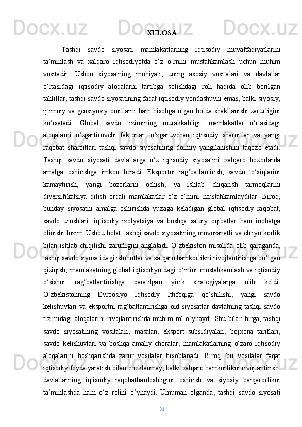 XULOSA
Tashqi   savdo   siyosati   mamlakatlarning   iqtisodiy   muvaffaqiyatlarini
ta’minlash   va   xalqaro   iqtisodiyotda   o‘z   o‘rnini   mustahkamlash   uchun   muhim
vositadir.   Ushbu   siyosatning   mohiyati,   uning   asosiy   vositalari   va   davlatlar
o‘rtasidagi   iqtisodiy   aloqalarni   tartibga   solishdagi   roli   haqida   olib   borilgan
tahlillar, tashqi savdo siyosatining faqat iqtisodiy yondashuvni emas, balki siyosiy,
ijtimoiy va geosiyosiy  omillarni  ham hisobga olgan holda shakllanishi  zarurligini
ko‘rsatadi.   Global   savdo   tizimining   murakkabligi,   mamlakatlar   o‘rtasidagi
aloqalarni   o‘zgartiruvchi   faktorlar,   o‘zgaruvchan   iqtisodiy   sharoitlar   va   yangi
raqobat   sharoitlari   tashqi   savdo   siyosatining   doimiy   yangilanishini   taqozo   etadi.
Tashqi   savdo   siyosati   davlatlarga   o‘z   iqtisodiy   siyosatini   xalqaro   bozorlarda
amalga   oshirishga   imkon   beradi.   Eksportni   rag‘batlantirish,   savdo   to‘siqlarini
kamaytirish,   yangi   bozorlarni   ochish,   va   ishlab   chiqarish   tarmoqlarini
diversifikatsiya   qilish   orqali   mamlakatlar   o‘z   o‘rnini   mustahkamlaydilar.   Biroq,
bunday   siyosatni   amalga   oshirishda   yuzaga   keladigan   global   iqtisodiy   raqobat,
savdo   urushlari,   iqtisodiy   izolyatsiya   va   boshqa   salbiy   oqibatlar   ham   inobatga
olinishi lozim. Ushbu holat, tashqi savdo siyosatining muvozanatli va ehtiyotkorlik
bilan   ishlab   chiqilishi   zarurligini   anglatadi.   O‘zbekiston   misolida   olib   qaraganda,
tashqi savdo siyosatidagi islohotlar va xalqaro hamkorlikni rivojlantirishga bo‘lgan
qiziqish, mamlakatning global iqtisodiyotdagi o‘rnini mustahkamlash va iqtisodiy
o‘sishni   rag‘batlantirishga   qaratilgan   yirik   strategiyalarga   olib   keldi.
O‘zbekistonning   Evroosiyo   Iqtisodiy   Ittifoqiga   qo‘shilishi,   yangi   savdo
kelishuvlari   va   eksportni   rag‘batlantirishga   oid   siyosatlar   davlatning   tashqi   savdo
tizimidagi aloqalarini rivojlantirishda muhim rol o‘ynaydi.   Shu bilan birga, tashqi
savdo   siyosatining   vositalari,   masalan,   eksport   subsidiyalari,   bojxona   tariflari,
savdo   kelishuvlari   va   boshqa   amaliy   choralar,   mamlakatlarning   o‘zaro   iqtisodiy
aloqalarini   boshqarishda   zarur   vositalar   hisoblanadi.   Biroq,   bu   vositalar   faqat
iqtisodiy foyda yaratish bilan cheklanmay, balki xalqaro hamkorlikni rivojlantirish,
davlatlarning   iqtisodiy   raqobatbardoshligini   oshirish   va   siyosiy   barqarorlikni
ta’minlashda   ham   o‘z   rolini   o‘ynaydi.   Umuman   olganda,   tashqi   savdo   siyosati
31 