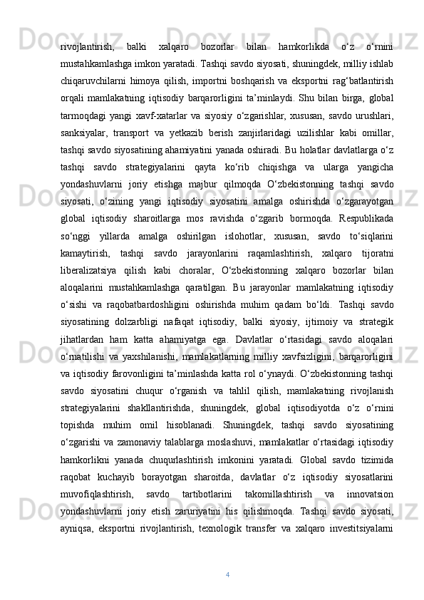 rivojlantirish,   balki   xalqaro   bozorlar   bilan   hamkorlikda   o‘z   o‘rnini
mustahkamlashga imkon yaratadi. Tashqi savdo siyosati, shuningdek, milliy ishlab
chiqaruvchilarni   himoya   qilish,   importni   boshqarish   va   eksportni   rag‘batlantirish
orqali   mamlakatning   iqtisodiy   barqarorligini   ta’minlaydi.   Shu   bilan   birga,   global
tarmoqdagi   yangi   xavf-xatarlar   va   siyosiy   o‘zgarishlar,   xususan,   savdo   urushlari,
sanksiyalar,   transport   va   yetkazib   berish   zanjirlaridagi   uzilishlar   kabi   omillar,
tashqi savdo siyosatining ahamiyatini yanada oshiradi. Bu holatlar davlatlarga o‘z
tashqi   savdo   strategiyalarini   qayta   ko‘rib   chiqishga   va   ularga   yangicha
yondashuvlarni   joriy   etishga   majbur   qilmoqda   O‘zbekistonning   tashqi   savdo
siyosati,   o‘zining   yangi   iqtisodiy   siyosatini   amalga   oshirishda   o‘zgarayotgan
global   iqtisodiy   sharoitlarga   mos   ravishda   o‘zgarib   bormoqda.   Respublikada
so‘nggi   yillarda   amalga   oshirilgan   islohotlar,   xususan,   savdo   to‘siqlarini
kamaytirish,   tashqi   savdo   jarayonlarini   raqamlashtirish,   xalqaro   tijoratni
liberalizatsiya   qilish   kabi   choralar,   O‘zbekistonning   xalqaro   bozorlar   bilan
aloqalarini   mustahkamlashga   qaratilgan.   Bu   jarayonlar   mamlakatning   iqtisodiy
o‘sishi   va   raqobatbardoshligini   oshirishda   muhim   qadam   bo‘ldi.   Tashqi   savdo
siyosatining   dolzarbligi   nafaqat   iqtisodiy,   balki   siyosiy,   ijtimoiy   va   strategik
jihatlardan   ham   katta   ahamiyatga   ega.   Davlatlar   o‘rtasidagi   savdo   aloqalari
o‘rnatilishi   va   yaxshilanishi,   mamlakatlarning   milliy   xavfsizligini,   barqarorligini
va iqtisodiy farovonligini ta’minlashda katta rol o‘ynaydi. O‘zbekistonning tashqi
savdo   siyosatini   chuqur   o‘rganish   va   tahlil   qilish,   mamlakatning   rivojlanish
strategiyalarini   shakllantirishda,   shuningdek,   global   iqtisodiyotda   o‘z   o‘rnini
topishda   muhim   omil   hisoblanadi.   Shuningdek,   tashqi   savdo   siyosatining
o‘zgarishi   va   zamonaviy   talablarga   moslashuvi,   mamlakatlar   o‘rtasidagi   iqtisodiy
hamkorlikni   yanada   chuqurlashtirish   imkonini   yaratadi.   Global   savdo   tizimida
raqobat   kuchayib   borayotgan   sharoitda,   davlatlar   o‘z   iqtisodiy   siyosatlarini
muvofiqlashtirish,   savdo   tartibotlarini   takomillashtirish   va   innovatsion
yondashuvlarni   joriy   etish   zaruriyatini   his   qilishmoqda.   Tashqi   savdo   siyosati,
ayniqsa,   eksportni   rivojlantirish,   texnologik   transfer   va   xalqaro   investitsiyalarni
4 