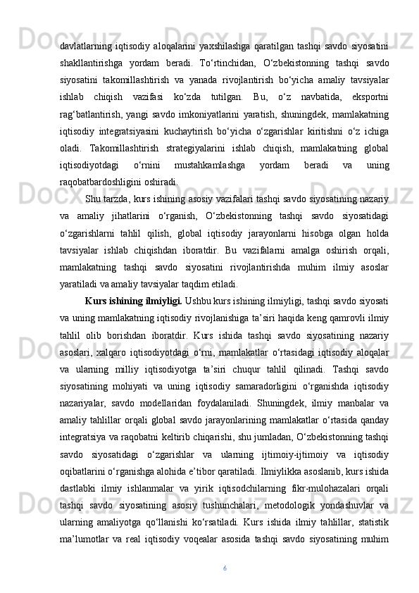 davlatlarning   iqtisodiy   aloqalarini   yaxshilashga   qaratilgan   tashqi   savdo   siyosatini
shakllantirishga   yordam   beradi.   To‘rtinchidan,   O‘zbekistonning   tashqi   savdo
siyosatini   takomillashtirish   va   yanada   rivojlantirish   bo‘yicha   amaliy   tavsiyalar
ishlab   chiqish   vazifasi   ko‘zda   tutilgan.   Bu,   o‘z   navbatida,   eksportni
rag‘batlantirish,   yangi   savdo   imkoniyatlarini   yaratish,   shuningdek,   mamlakatning
iqtisodiy   integratsiyasini   kuchaytirish   bo‘yicha   o‘zgarishlar   kiritishni   o‘z   ichiga
oladi.   Takomillashtirish   strategiyalarini   ishlab   chiqish,   mamlakatning   global
iqtisodiyotdagi   o‘rnini   mustahkamlashga   yordam   beradi   va   uning
raqobatbardoshligini oshiradi.
Shu tarzda, kurs ishining asosiy vazifalari tashqi savdo siyosatining nazariy
va   amaliy   jihatlarini   o‘rganish,   O‘zbekistonning   tashqi   savdo   siyosatidagi
o‘zgarishlarni   tahlil   qilish,   global   iqtisodiy   jarayonlarni   hisobga   olgan   holda
tavsiyalar   ishlab   chiqishdan   iboratdir.   Bu   vazifalarni   amalga   oshirish   orqali,
mamlakatning   tashqi   savdo   siyosatini   rivojlantirishda   muhim   ilmiy   asoslar
yaratiladi va amaliy tavsiyalar taqdim etiladi.
Kurs ishining ilmiyligi.  Ushbu kurs ishining ilmiyligi, tashqi savdo siyosati
va uning mamlakatning iqtisodiy rivojlanishiga ta’siri haqida keng qamrovli ilmiy
tahlil   olib   borishdan   iboratdir.   Kurs   ishida   tashqi   savdo   siyosatining   nazariy
asoslari,   xalqaro   iqtisodiyotdagi   o‘rni,   mamlakatlar   o‘rtasidagi   iqtisodiy   aloqalar
va   ularning   milliy   iqtisodiyotga   ta’siri   chuqur   tahlil   qilinadi.   Tashqi   savdo
siyosatining   mohiyati   va   uning   iqtisodiy   samaradorligini   o‘rganishda   iqtisodiy
nazariyalar,   savdo   modellaridan   foydalaniladi.   Shuningdek,   ilmiy   manbalar   va
amaliy   tahlillar   orqali   global   savdo   jarayonlarining   mamlakatlar   o‘rtasida   qanday
integratsiya va raqobatni keltirib chiqarishi, shu jumladan, O‘zbekistonning tashqi
savdo   siyosatidagi   o‘zgarishlar   va   ularning   ijtimoiy-ijtimoiy   va   iqtisodiy
oqibatlarini o‘rganishga alohida e’tibor qaratiladi.   Ilmiylikka asoslanib, kurs ishida
dastlabki   ilmiy   ishlanmalar   va   yirik   iqtisodchilarning   fikr-mulohazalari   orqali
tashqi   savdo   siyosatining   asosiy   tushunchalari,   metodologik   yondashuvlar   va
ularning   amaliyotga   qo‘llanishi   ko‘rsatiladi.   Kurs   ishida   ilmiy   tahlillar,   statistik
ma’lumotlar   va   real   iqtisodiy   voqealar   asosida   tashqi   savdo   siyosatining   muhim
6 