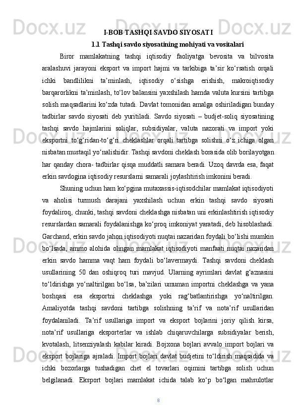 I-BOB TASHQI SAVDO SIYOSATI 
1.1 Tashqi savdo siyosatining mohiyati va vositalari
Biror   mamlakatning   tashqi   iqtisodiy   faoliyatga   bevosita   va   bilvosita
aralashuvi   jarayoni   eksport   va   import   hajmi   va   tarkibiga   ta’sir   ko‘rsatish   orqali
ichki   bandlilikni   ta’minlash,   iqtisodiy   o‘sishga   erishish,   makroiqtisodiy
barqarorlikni ta’minlash, to‘lov balansini yaxshilash hamda valuta kursini tartibga
solish maqsadlarini ko‘zda tutadi.   Davlat tomonidan amalga oshiriladigan bunday
tadbirlar   savdo   siyosati   deb   yuritiladi.   Savdo   siyosati   –   budjet-soliq   siyosatining
tashqi   savdo   hajmlarini   soliqlar,   subsidiyalar,   valuta   nazorati   va   import   yoki
eksportni   to‘g‘ridan-to‘g‘ri   cheklashlar   orqali   tartibga   solishni   o‘z   ichiga   olgan
nisbatan mustaqil yo‘nalishidir.   Tashqi savdoni cheklash borasida olib borilayotgan
har qanday chora- tadbirlar qisqa muddatli samara beradi. Uzoq davrda esa, faqat
erkin savdogina iqtisodiy resurslarni samarali joylashtirish imkonini beradi. 
Shuning uchun ham ko‘pgina mutaxassis-iqtisodchilar mamlakat iqtisodiyoti
va   aholisi   turmush   darajani   yaxshilash   uchun   erkin   tashqi   savdo   siyosati
foydaliroq, chunki, tashqi savdoni cheklashga nisbatan uni erkinlashtirish iqtisodiy
resurslardan samarali foydalanishga ko‘proq imkoniyat yaratadi, deb hisoblashadi.
Garchand, erkin savdo jahon iqtisodiyoti nuqtai nazaridan foydali bo‘lishi mumkin
bo‘lsada,   ammo   alohida   olingan   mamlakat   iqtisodiyoti   manfaati   nuqtai   nazaridan
erkin   savdo   hamma   vaqt   ham   foydali   bo‘lavermaydi.   Tashqi   savdoni   cheklash
usullarining   50   dan   oshiqroq   turi   mavjud.   Ularning   ayrimlari   davlat   g‘aznasini
to‘ldirishga   yo‘naltirilgan   bo‘lsa,   ba’zilari   umuman   importni   cheklashga   va   yana
boshqasi   esa   eksportni   cheklashga   yoki   rag‘batlantirishga   yo‘naltirilgan.
Amaliyotda   tashqi   savdoni   tartibga   solishning   ta’rif   va   nota’rif   usullaridan
foydalaniladi.   Ta’rif   usullariga   import   va   eksport   bojlarini   joriy   qilish   kirsa,
nota’rif   usullariga   eksporterlar   va   ishlab   chiqaruvchilarga   subsidiyalar   berish,
kvotalash,   litsenziyalash   kabilar   kiradi.   Bojxona   bojlari   avvalo   import   bojlari   va
eksport   bojlariga   ajraladi.   Import   bojlari   davlat   budjetini   to‘ldirish   maqsadida   va
ichki   bozorlarga   tushadigan   chet   el   tovarlari   oqimini   tartibga   solish   uchun
belgilanadi.   Eksport   bojlari   mamlakat   ichida   talab   ko‘p   bo‘lgan   mahsulotlar
8