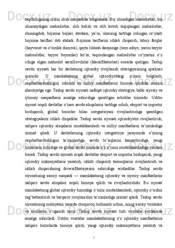 taqchilligining oldini olish maqsadida belgilanadi.   Boj olinadigan mahsulotlar, boj
olinmaydigan   mahsulotlar,   olib   kelish   va   olib   ketish   taqiqlangan   mahsulotlar,
shuningdek,   bojxona   bojlari   stavkasi,   ya’ni,   ularning   tartibga   solingan   ro‘yxati
bojxona   tariflari   deb   ataladi.   Bojxona   tariflarini   ishlab   chiqarish,   tabiiy   farqlar
(hayvonot va o‘simlik dunyosi), qayta ishlash darajasiga (xom ashyo, yarim tayyor
mahsulotlar,   tayyor   buyumlar)   ko‘ra,   taqsimlangan   mahsulotlar   ro‘yxatini   o‘z
ichiga   olgan   mahsulot   sarxillovchilar   (klassifikatorlari)   asosida   qurilgan.   Tashqi
savdo   siyosati   har   bir   davlatning   iqtisodiy   rivojlanish   strategiyasining   ajralmas
qismidir.   U   mamlakatning   global   iqtisodiyotdagi   o‘rnini   belgilash,
raqobatbardoshligini   oshirish   va   milliy   manfaatlarini   himoya   qilishda   muhim
ahamiyatga ega. Tashqi savdo siyosati nafaqat iqtisodiy strategiya, balki siyosiy va
ijtimoiy   maqsadlarni   amalga   oshirishga   qaratilgan   asboblar   tizimidir.   Ushbu
siyosat orqali davlatlar o‘zaro savdo aloqalarini tartibga solish, eksport va importni
boshqarish,   global   bozorlar   bilan   integratsiyani   rivojlantirishga   qaratilgan
strategiyalarni   ishlab   chiqadilar.   Tashqi   savdo   siyosati   iqtisodiyotni   rivojlantirish,
xalqaro   iqtisodiy   aloqalarni   mustahkamlash   va   milliy   manfaatlarni   ta’minlashga
xizmat   qiladi.   U   davlatlarning   iqtisodiy   integratsiya   jarayonida   o‘zining
raqobatbardoshligini   ta’minlashga,   savdo   to‘siqlarini   kamaytirishga,   yangi
bozorlarni ochishga va global savdo tizimida o‘z o‘rnini mustahkamlashga yordam
beradi. Tashqi savdo siyosati orqali davlatlar eksport va importni boshqarish, yangi
iqtisodiy   imkoniyatlarni   yaratish,   ishlab   chiqarish   tarmoqlarini   rivojlantirish   va
ishlab   chiqarishning   diversifikatsiyasini   oshirishga   erishadilar.   Tashqi   savdo
siyosatining   asosiy   maqsadi   —   mamlakatning   iqtisodiy   va   siyosiy   manfaatlarini
xalqaro   savdo   aloqalari   orqali   himoya   qilish   va   rivojlantirishdir.   Bu   siyosat
mamlakatning global iqtisodiy tizimdagi o‘rnini mustahkamlash, iqtisodiy o‘sishni
rag‘batlantirish va barqaror rivojlanishni ta’minlashga xizmat qiladi. Tashqi savdo
siyosatining mohiyatini yanada chuqurroq tushunish uchun, uning asosiy vositalari
va   usullarini   o‘rganish   zarur.   Tashqi   savdo   siyosati   turli   vositalar   yordamida
amalga   oshiriladi.   Ushbu   vositalar   mamlakatlarning   o‘z   iqtisodiy   manfaatlarini
xalqaro   bozorlarda   himoya   qilish,   yangi   iqtisodiy   imkoniyatlarni   yaratish   va
9 