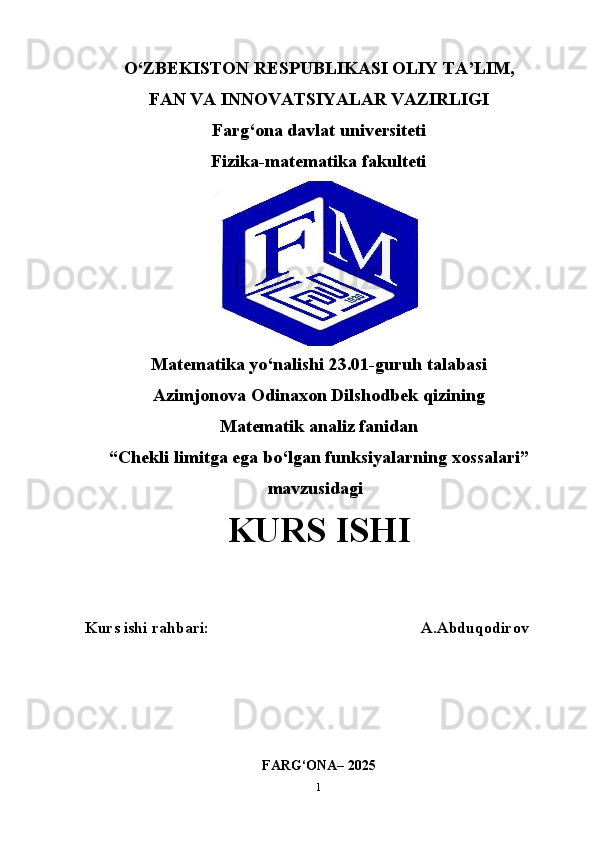 O‘ZBEKISTON RESPUBLIKASI OLIY TA’LIM,
FAN VA INNOVATSIYALAR VAZIRLIGI
Farg‘ona davlat universiteti
Fizika-matematika fakulteti
Matematika yo‘nalishi 23.01-guruh talabasi
Azimjonova Odinaxon Dilshodbek qizining
Matematik analiz fanidan 
“ Chekli limitga ega bo‘lgan funksiyalarning xossalari ”
mavzusidagi
KURS ISHI
Kurs ishi rahbari:                                                     A.Abduqodirov
FARG‘ONA– 2025
1 