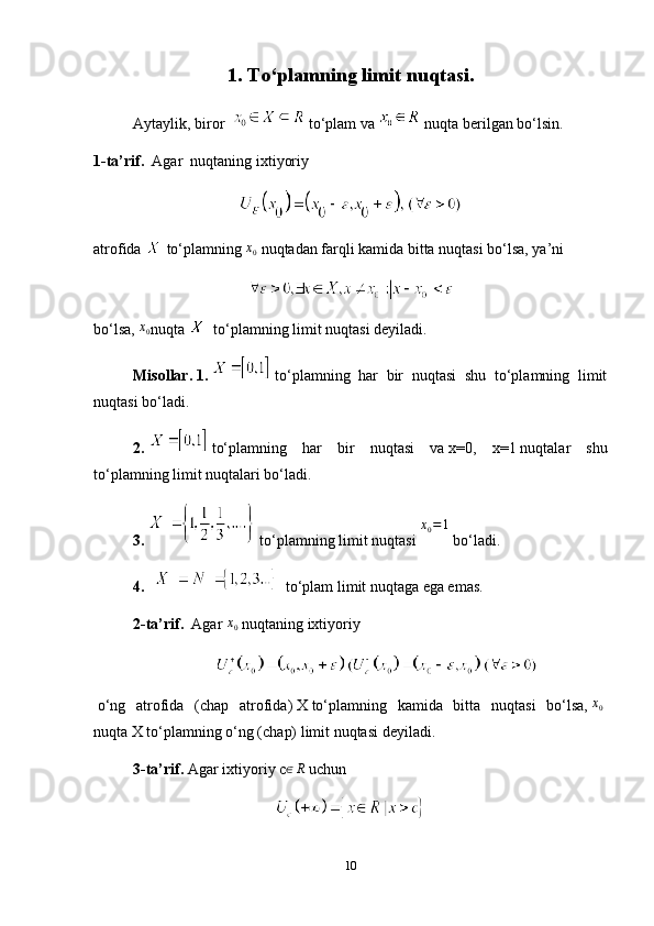 1. To‘plamning limit nuqtasi.
Aytaylik, biror      to‘plam va     nuqta berilgan bo‘lsin.
1-ta’rif.     Agar     nuqtaning ixtiyoriy
atrofida     to‘plamning  x
0   nuqtadan farqli kamida bitta nuqtasi bo‘lsa, ya’ni
bo‘lsa,  x0 nuqta       to‘plamning limit nuqtasi deyiladi.
Misollar.   1.     to‘plamning   har   bir   nuqtasi   shu   to‘plamning   limit
nuqtasi bo‘ladi.
2.     to‘plamning   har   bir   nuqtasi   va   x=0,   x=1   nuqtalar   shu
to‘plamning limit nuqtalari bo‘ladi.
3.    to‘plamning limit nuqtasi  	
x0=1   bo‘ladi.
4.      to‘plam limit nuqtaga ega emas.
2-ta’rif.    Agar   x
0   nuqtaning ixtiyoriy
  o‘ng   atrofida   (chap   atrofida)   X   to‘plamning   kamida   bitta   nuqtasi   bo‘lsa,  	
x0  
nuqta   X   to‘plamning o‘ng (chap) limit nuqtasi   deyiladi.
3-ta’rif.   Agar ixtiyoriy   c	
∈R   uchun
10
