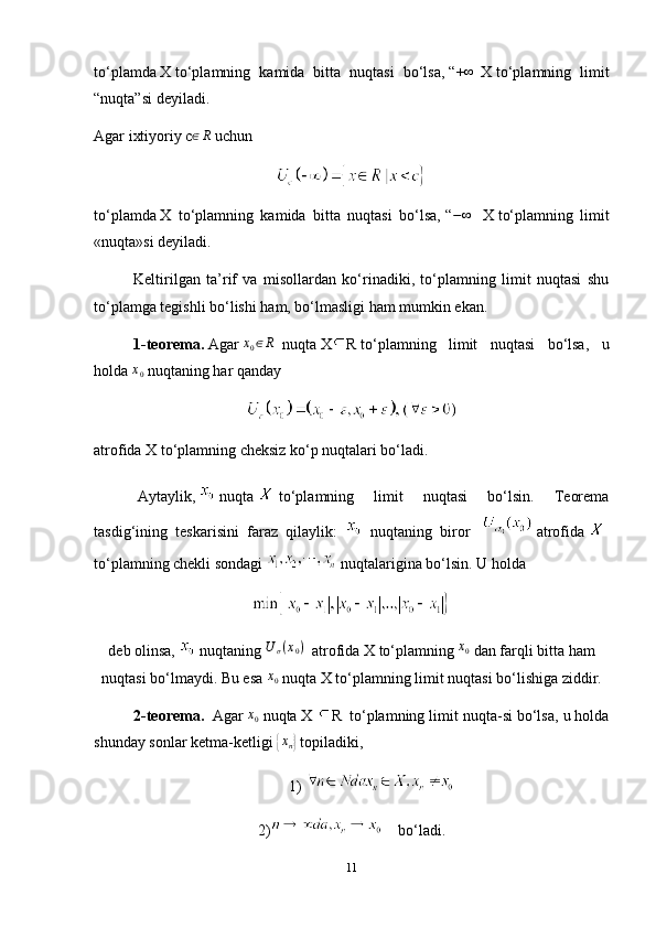 to‘plamda   X   to‘plamning   kamida   bitta   nuqtasi   bo‘lsa,   “+∞   X   to‘plamning   limit
“nuqta”si deyiladi.
Agar ixtiyoriy   c	
∈R   uchun
to‘plamda   X   to‘plamning   kamida   bitta   nuqtasi   bo‘lsa,   “ − ∞
    X   to‘plamning   limit
«nuqta»si deyiladi.
Keltirilgan   ta’rif   va   misollardan   ko‘rinadiki,   to‘plamning   limit   nuqtasi   shu
to‘plamga tegishli bo‘lishi ham, bo‘lmasligi ham mumkin ekan.
1-teorema.   Agar  	
x0∈R     nuqta   X R   to‘plamning   limit   nuqtasi   bo‘lsa,   u
holda  	
x0   nuqtaning har qanday
atrofida X   to‘plamning cheksiz ko‘p nuqtalari bo‘ladi.
  Aytaylik,     nuqta     to‘plamning   limit   nuqtasi   bo‘lsin.   Teorema
tasdig‘ining   teskarisini   faraz   qilaylik:     nuqtaning   biror       atrofida    
to‘plamning chekli sondagi     nuqtalarigina bo‘lsin.   U holda
deb olinsa,     nuqtaning   U
σ ( x
0 )
    atrofida   X   to‘plamning   x
0
  dan farqli bitta ham
nuqtasi bo‘lmaydi. Bu esa   x
0   nuqta   X   to‘plamning limit nuqtasi bo‘lishiga ziddir.
2-teorema.    Agar  	
x0   nuqta   X  R     to‘plamning limit nuqta-si bo‘lsa, u holda
shunday sonlar ketma-ketligi  	
{xn}   topiladiki,
1)  
2)     bo‘ladi.
11 