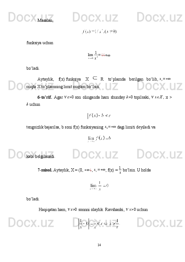 Masalan,
funksiya uchunlimx→0
1
x2=	¿¿
+	∞
bo‘ladi.
Aytaylik,     f(x)   funksiya     X  
  R     to‘plamda   berilgan   bo‘lib,  	
xo=+∞  
nuqta   X   to‘plamning limit nuqtasi bo‘lsin.
6-ta’rif.     Agar  	
∀	ε>0   son   olinganda   ham   shunday  	δ>0   topilsaki,  	∀	x∈X	,   x   >	
δ
  uchun
tengsizlik bajarilsa,   b   soni   f(x)   funksiyaning   x
0 = + ∞
  dagi limiti   deyiladi va
kabi belgilanadi.
7-misol.   Aytaylik,   X = (0, 	
+∞¿ ,  	xo=+∞ ,   f(x) = 	1
x   bo‘lsin.   U holda
bo‘ladi.
  Haqiqatan ham,  	
∀	ε>0   sonnni olaylik. Ravshanki,  	∀	x>0   uchun
14 