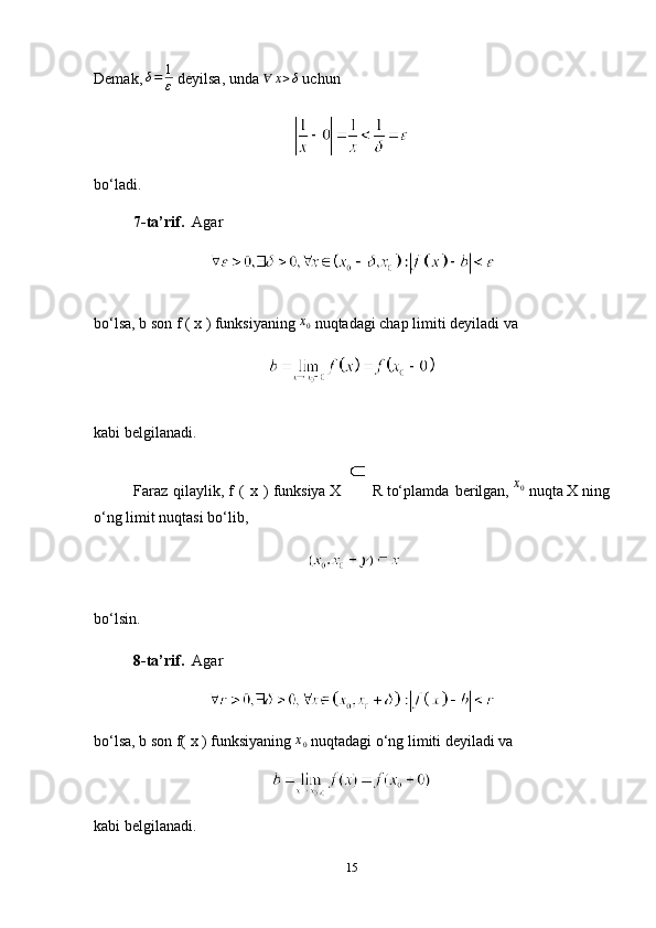 Demak,   δ = 1
ε   deyilsa, unda  ∀	x>δ  uchun
bo‘ladi.
7-ta’rif.     Agar
bo‘lsa,   b   son   f ( x )   funksiyaning   x
0   nuqtadagi chap limiti   deyiladi va
kabi belgilanadi.
Faraz   qilaylik,   f   (   x   )   funksiya   X  
  R   to‘plamda   berilgan,   x
0
  nuqta   X   ning
o‘ng limit nuqtasi bo‘lib,
bo‘lsin.
8-ta’rif.     Agar
bo‘lsa,   b   son   f( x )   funksiyaning  
x0   nuqtadagi o‘ng limiti deyiladi va
kabi belgilanadi.
15 