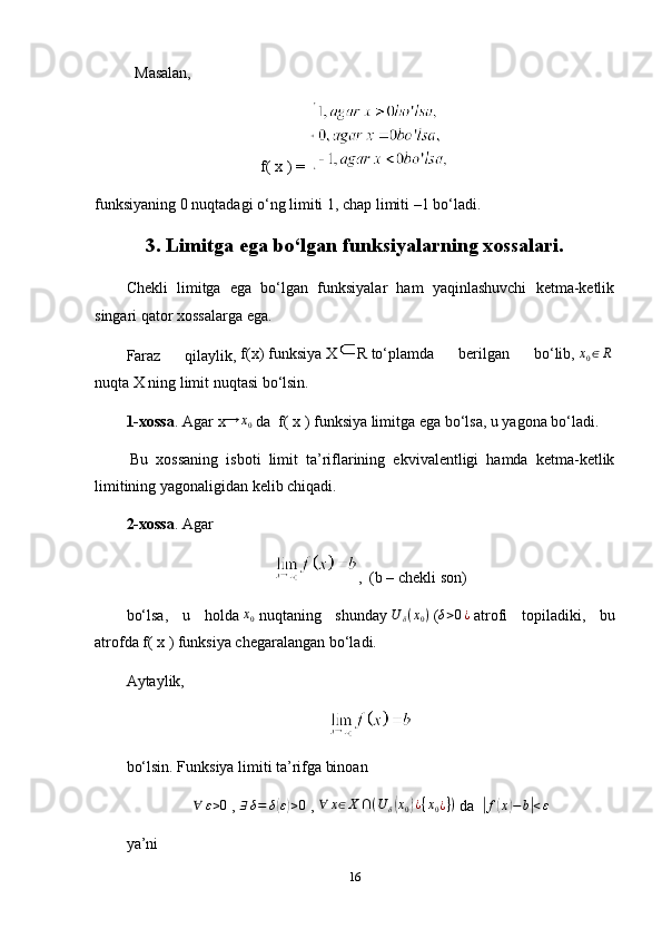 Masalan,
f( x ) = 
funksiyaning 0 nuqtadagi o‘ng limiti 1, chap limiti –1 bo‘ladi.
3. Limitga ega bo‘lgan funksiyalarning xossalari.
Chekli   limitga   ega   bo‘lgan   funksiyalar   ham   yaqinlashuvchi   ketma-ketlik
singari qator xossalarga ega.
Faraz   qilaylik,   f(x)   funksiya   X R   to‘plamda   berilgan   bo‘lib,  x0∈R  
nuqta   X   ning limit nuqtasi bo‘lsin.
1-xossa .   Agar   x → x
0   da    f( x )   funksiya limitga ega bo‘lsa, u yagona bo‘ladi.
  Bu   xossaning   isboti   limit   ta’riflarining   ekvivalentligi   hamda   ketma-ketlik
limitining yagonaligidan kelib chiqadi.
2-xossa .   Agar
,  (b   – chekli son)
bo‘lsa,   u   holda  	
x0   nuqtaning   shunday  	U	δ(x0)   (	δ>0¿   atrofi   topiladiki,   bu
atrofda   f( x )   funksiya chegaralangan bo‘ladi.
Aytaylik,
bo‘lsin. Funksiya limiti ta’rifga binoan	
∀	ε>0
  ,   ∃ δ = δ	( ε) > 0
  ,   ∀ x ∈ X ∩ ( U
δ	( x
0	) ¿ { x
0 ¿ } )
  da   	| f	( x	) − b	| < ε
ya’ni
16 