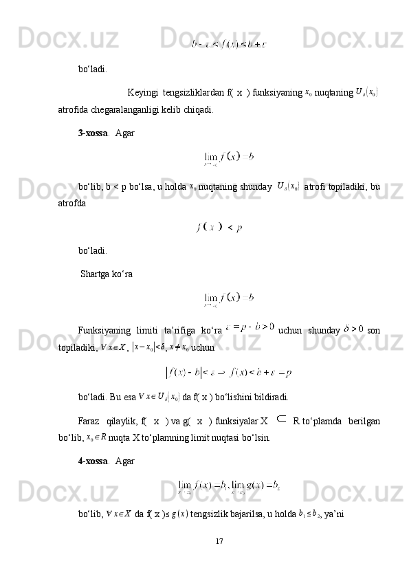 bo‘ladi. 
                        Keyingi   tengsizliklardan   f(   x   )   funksiyaning  x0   nuqtaning  	U	δ(x0)  
atrofida chegaralanganligi kelib chiqadi.
3-xossa .     Agar
bo‘lib,   b < p   bo‘lsa, u holda  	
x0   nuqtaning shunday   	U	δ(x0)     atrofi topiladiki, bu
atrofda
bo‘ladi.
  Shartga ko‘ra
Funksiyaning   limiti   ta’rifiga   ko‘ra     uchun   shunday     son
topiladiki,   ∀ x ∈ X
,  	
| x − x
0	| < δ
,  	x≠x0   uchun
bo‘ladi. Bu esa  	
∀	x∈U	δ(x0)   da   f( x )   bo‘lishini bildiradi.
Faraz   qilaylik,   f(   x   )   va   g(   x   )   funksiyalar   X  
  R   to‘plamda   berilgan
bo‘lib,  	
x0∈R   nuqta   X   to‘plamning limit nuqtasi bo‘lsin.
4-xossa .     Agar
bo‘lib,   ∀ x ∈ X
  da   f( x )	
≤g(x)   tengsizlik bajarilsa, u holda   b
1 ≤ b
2 , ya’ni
17 