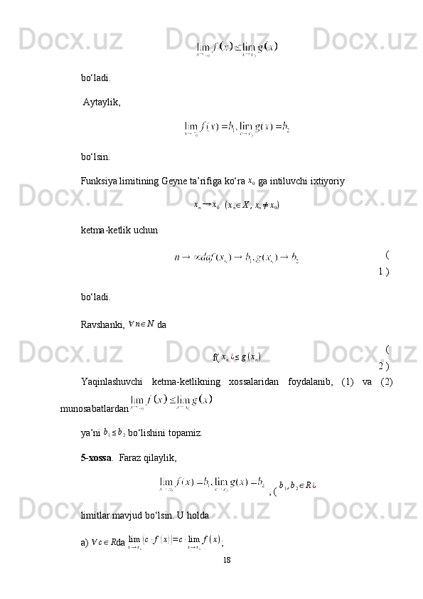 bo‘ladi.
  Aytaylik,
bo‘lsin.
Funksiya limitining Geyne ta’rifiga ko‘ra  x0   ga intiluvchi ixtiyoriy	
xn→	x0
  	(xn∈X	,xn≠x0)
ketma-ketlik uchun
(
1 )
bo‘ladi.
Ravshanki,  	
∀	n∈N   da
f( 	
xn¿≤g(xn) (
2 )
Yaqinlashuvchi   ketma-ketlikning   xossalaridan   foydalanib,   (1)   va   (2)
munosabatlardan
ya’ni  	
b1≤b2   bo‘lishini topamiz.  
5-xossa .     Faraz qilaylik,
 , (  b
1 , b
2 ∈ R ¿
limitlar mavjud bo‘lsin. U holda
a)   ∀ c ∈ R
da  
limx→x0(c∙f(x))=	c∙limx→x0
f(x) ;
18 