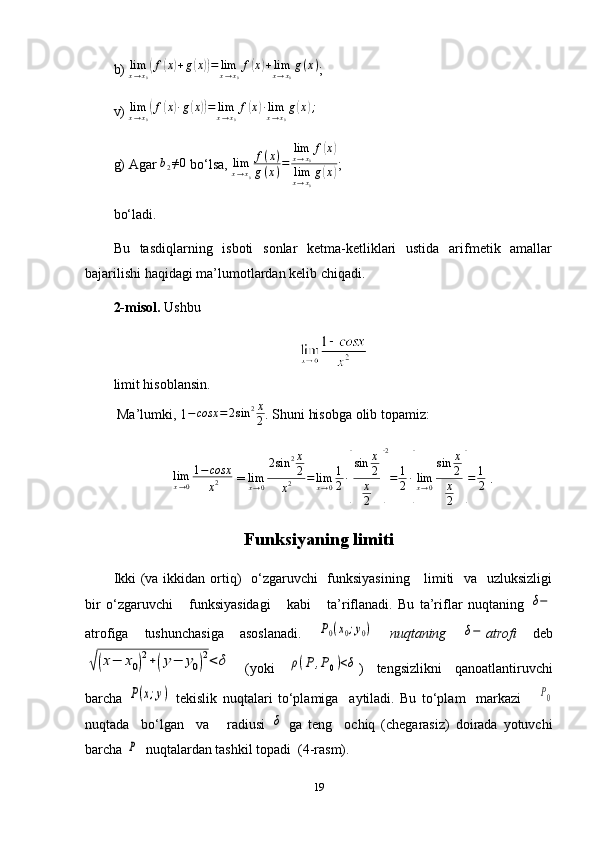 b)   lim
x → x
0( f	( x	) + g	( x	)) = lim
x → x
0 f	( x	) + lim
x → x
0 g ( x )
;
v)   lim
x → x
0	
( f	( x	) ∙ g	( x	)) = lim
x → x
0 f	( x	) ∙ lim
x → x
0 g	( x	) ;
g) Agar  	
b2≠0   bo‘lsa,   lim
x → x
0 f ( x )
g ( x ) = lim
x → x
0 f	
( x	)
lim
x → x
0 g	
( x	) ;
bo‘ladi.
Bu   tasdiqlarning   isboti   sonlar   ketma-ketliklari   ustida   arifmetik   amallar
bajarilishi haqidagi ma’lumotlardan kelib chiqadi.
2-misol.   Ushbu
limit hisoblansin.
  Ma’lumki,   1 − cosx = 2 sin 2 x
2 . Shuni hisobga olib topamiz:
lim
x → 0 1 − cosx
x 2  = 	
limx→0
2sin	2x
2	
x2	=limx→0
1
2∙
[
sin	x
2
x
2	]
2
=	1
2∙
[
limx→0
sin	x
2
x
2	]
=	1
2  . 
Funksiyaning limiti
Ikki  (va ikkidan ortiq)    o‘zgaruvchi   funksiyasining      limiti   va   uzluksizligi
bir   o‘zgaruvchi       funksiyasidagi       kabi       ta’riflanadi.   Bu   ta’riflar   nuqtaning  	
δ−
atrofiga   tushunchasiga   asoslanadi.  	
P0(x0;y0)   nuqtaning  	δ− atrofi   deb	
√(x−	x0)
2+(y−	y0)
2<	δ
  (yoki  	ρ(P	,P0)<δ )   tengsizlikni   qanoatlantiruvchi
barcha  	
P(x;y)   tekislik   nuqtalari   to‘plamiga     aytiladi.   Bu   to‘plam     markazi      	P0
nuqtada     bo‘lgan     va       radiusi  	
δ   ga   teng     ochiq   (chegarasiz)   doirada   yotuvchi
barcha 	
P   nuqtalardan tashkil topadi  (4-rasm).
19 