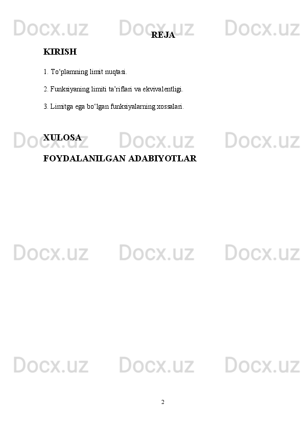 REJA
KIRISH
1. To‘plamning limit nuqtasi.
2. Funksiyaning limiti ta’riflari va ekvivalentligi.
3. Limitga ega bo‘lgan funksiyalarning xossalari.
XULOSA
FOYDALANILGAN ADABIYOTLAR
2 