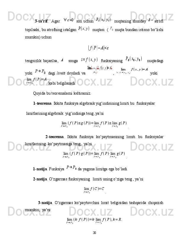              3-ta’rif .     Agar   ∀	ε>0   son uchun  	P0(x0;y0)    nuqtaning shunday  	δ− atrofi
topilsaki, bu atrofning istalgan 	
P(x;y)    nuqtasi  ( 	P0  nuqta bundan istisno bo‘lishi
mumkin) uchun	
|f(P)−	A|<ε
tengsizlik   bajarilsa,  	
A     songa  	z=	f(x,y)   funksiyaning  	P0(x0;y0)     nuqtadagi
yoki  	
P→	P0   dagi   limiti   deyiladi  va  	
lim	¿x→x0¿	
y→y0¿
¿f(x,y)=A¿ ,  	lim	(x,y)→(x0,y0)
f(x,y)=	A   yoki    	
limP→P0
f(P)=	A
 kabi belgilanadi. 
Quyida bu teoremalarni keltiramiz.
        1-teorema .   Ikkita funksiya algebraik yig‘indisining limiti bu  funksiyalar   
 limitlarining algebraik  yig‘indisiga teng ,ya’ni                            	
limP→P0
(f(P)±	g(P))=	limP→P0
f(P)±	limP→P0
g(P)
.
                2-teorema .   Ikkita   funksiya   ko‘paytmasining   limiti   bu   funksiyalar
limitlarining  ko‘paytmasiga teng,  ya’ni  	
limP→P0
(f(P)⋅g(P))=	limP→P0
f(P)⋅limP→P0
g(P)
.
1-natija . Funksiya 	
P→	P0 da yagona limitga ega bo‘ladi.
2-natija . O‘zgarmas funksiyaning   limiti uning o‘ziga teng , ya’ni   	
limP→P0
f(C	)=C
.
                3-natija .   O‘zgarmas   ko‘paytuvchini   limit   belgisidan   tashqarida   chiqazish
mumkin,  ya’ni  	
limP→P0
(k⋅f(P))=	k⋅limP→P0
f(P	),k∈R.
20 