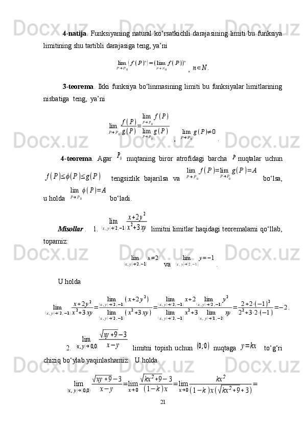                4-natija . Funksiyaning natural ko‘rsatkichli  darajasining limiti bu funksiya
limitining shu tartibli darajasiga teng, ya’ni  limP→P0
(f(P)n)=(limP→P0
f(P))n
, 	
n∈N	.
               3-teorema .   Ikki funksiya bo‘linmasining limiti bu funksiyalar  limitlarining
nisbatiga  teng,  ya’ni	
lim
P→P0
f(P)	
g(P)=	
limP→P0
f(P)	
limP→P0
g(P	)
 ,  	limP→P0
g(P)≠	0 .
  4-teorema .   Agar  	
P0   nuqtaning   biror   atrofidagi   barcha  	P nuqtalar   uchun	
f(P)≤	ϕ(P)≤	g(P)
    tengsizlik   bajarilsa   va  	
lim
P→P0
f(P	)=	lim
P→P0
g(P)=	A   bo‘lsa,
u holda  	
lim
P→P0
ϕ(P)=	A  bo‘ladi.
Misollar  .    1. 	
lim	
(x,y)→(2,−1)
x+2y2	
x2+3xy  limitni limitlar haqidagi teoremalarni qo‘llab,
topamiz:	
lim	
(x,y)→(2,−1)
x=2
   va  	lim	
(x,y)→(2,−1)
y=−1 .
U holda	
lim	(x,y)→(2,−1)
x+2y2	
x2+3xy	=	
lim	(x,y)→(2,−1)(x+2y2)	
lim	(x,y)→(2,−1)(x2+3xy	)=	
lim	(x,y)→(2,−1)x+2	lim	(x,y)→(2,−1)y2	
lim	(x,y)→(2,−1)x2+3	lim	(x,y)→(1,−2)xy	=	2+2⋅(−	1)2	
22+3⋅2⋅(−	1)=−	2.
                2.  	
lim	
(x,y)→(0,0	)
√xy	+9−	3	
x−	y   limitni   topish   uchun  	(0;0)   nuqtaga  	y=	kx     to‘g‘ri
chiziq bo‘ylab yaqinlashamiz.    U   holda	
lim	
(x,y)→(0,0	)
√xy	+9−	3	
x−	y	
=	lim
x→0
√kx	2+9−	3	
(1−	k)x	
=	lim
x→0	
kx	2	
(1−	k)x(√kx	2+9+3)
=
21 