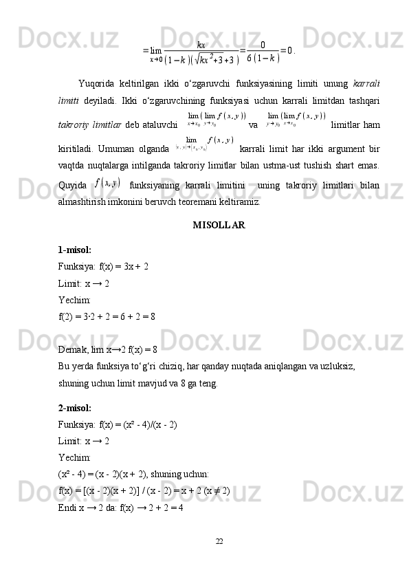=	lim
x→0	
kx	
(1−	k)(√kx	2+3+3)
=	0	
6(1−	k)
=	0.Yuqorida   keltirilgan   ikki   o‘zgaruvchi   funksiyasining   limiti   unung   karrali
limiti   deyiladi.   Ikki   o‘zgaruvchining   funksiyasi   uchun   karrali   limitdan   tashqari
takroriy   limitlar   deb   ataluvchi    	
limx→x0
(limy→y0
f(x,y)) va    	limy→y0
(limx→x0
f(x,y))   limitlar   ham
kiritiladi.   Umuman   olganda  	
lim	(x,y)→(x0,y0)
f(x,y)   karrali   limit   har   ikki   argument   bir
vaqtda   nuqtalarga   intilganda   takroriy   limitlar   bilan   ustma-ust   tushish   shart   emas.
Quyida  	
f(x,y)   funksiyaning   karrali   limitini     uning   takroriy   limitlari   bilan
almashtirish imkonini beruvch teoremani keltiramiz.
MISOLLAR
1-misol:
Funksiya: f(x) = 3x + 2
Limit: x → 2
Yechim:
f(2) = 3·2 + 2 = 6 + 2 = 8
Demak, lim x→2 f(x) = 8
Bu yerda funksiya to‘g‘ri chiziq, har qanday nuqtada aniqlangan va uzluksiz, 
shuning uchun limit mavjud va 8 ga teng.
2-misol:
Funksiya: f(x) = (x² - 4)/(x - 2)
Limit: x → 2
Yechim:
(x² - 4) = (x - 2)(x + 2), shuning uchun:
f(x) = [(x - 2)(x + 2)] / (x - 2) = x + 2 (x ≠ 2)
Endi x → 2 da: f(x) → 2 + 2 = 4
22 