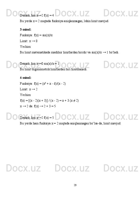 Demak, lim x→2 f(x) = 4
Bu yerda x = 2 nuqtada funksiya aniqlanmagan, lekin limit mavjud.
3-misol:
Funksiya: f(x) = sin(x)/x
Limit: x → 0
Yechim:
Bu limit matematikada mashhur limitlardan biridir va sin(x)/x → 1 bo‘ladi.
Demak, lim x→0 sin(x)/x = 1
Bu limit trigonometrik limitlardan biri hisoblanadi.
4-misol:
Funksiya: f(x) = (x² + x - 6)/(x - 2)
Limit: x → 2
Yechim:
f(x) = [(x - 2)(x + 3)] / (x - 2) = x + 3 (x ≠ 2)
x → 2 da: f(x) → 2 + 3 = 5
Demak, lim x→2 f(x) = 5
Bu yerda ham funksiya x = 2 nuqtada aniqlanmagan bo‘lsa-da, limit mavjud.
23 