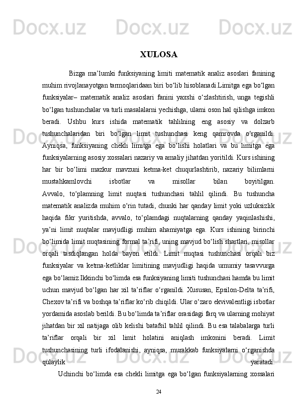 XULOSA
                  Bizga   ma’lumki   funksiyaning   limiti   matematik   analiz   asoslari   fanining
muhim rivojlanayotgan tarmoqlaridaan biri bo‘lib hisoblanadi.Limitga ega bo‘lgan
funksiyalar–   matematik   analiz   asoslari   fanini   yaxshi   o‘zlashtirish,   unga   tegishli
bo‘lgan tushunchalar va turli masalalarni yechishga, ularni oson hal qilishga imkon
beradi.   Ushbu   kurs   ishida   matematik   tahlilning   eng   asosiy   va   dolzarb
tushunchalaridan   biri   bo‘lgan   limit   tushunchasi   keng   qamrovda   o‘rganildi.
Ayniqsa,   funksiyaning   chekli   limitga   ega   bo‘lishi   holatlari   va   bu   limitga   ega
funksiyalarning asosiy xossalari nazariy va amaliy jihatdan yoritildi. Kurs ishining
har   bir   bo‘limi   mazkur   mavzuni   ketma-ket   chuqurlashtirib,   nazariy   bilimlarni
mustahkamlovchi   isbotlar   va   misollar   bilan   boyitilgan.
Avvalo,   to‘plamning   limit   nuqtasi   tushunchasi   tahlil   qilindi.   Bu   tushuncha
matematik  analizda   muhim   o‘rin  tutadi,   chunki   har   qanday   limit   yoki   uzluksizlik
haqida   fikr   yuritishda,   avvalo,   to‘plamdagi   nuqtalarning   qanday   yaqinlashishi,
ya’ni   limit   nuqtalar   mavjudligi   muhim   ahamiyatga   ega.   Kurs   ishining   birinchi
bo‘limida limit nuqtasining formal ta’rifi, uning mavjud bo‘lish shartlari, misollar
orqali   tasdiqlangan   holda   bayon   etildi.   Limit   nuqtasi   tushunchasi   orqali   biz
funksiyalar   va   ketma-ketliklar   limitining   mavjudligi   haqida   umumiy   tasavvurga
ega bo‘lamiz.Ikkinchi bo‘limda esa funksiyaning limiti tushunchasi hamda bu limit
uchun   mavjud   bo‘lgan   har   xil   ta’riflar   o‘rganildi.   Xususan,   Epsilon-Delta   ta’rifi,
Chexov ta’rifi va boshqa ta’riflar ko‘rib chiqildi. Ular o‘zaro ekvivalentligi isbotlar
yordamida asoslab berildi. Bu bo‘limda ta’riflar orasidagi farq va ularning mohiyat
jihatdan bir  xil   natijaga olib  kelishi   batafsil  tahlil   qilindi.  Bu  esa  talabalarga  turli
ta’riflar   orqali   bir   xil   limit   holatini   aniqlash   imkonini   beradi.   Limit
tushunchasining   turli   ifodalanishi,   ayniqsa,   murakkab   funksiyalarni   o‘rganishda
qulaylik   yaratadi.
            Uchinchi   bo‘limda   esa   chekli   limitga   ega   bo‘lgan   funksiyalarning   xossalari
24 