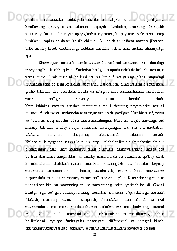 yoritildi.   Bu   xossalar   funksiyalar   ustida   turli   algebraik   amallar   bajarilganda
limitlarning   qanday   o‘zini   tutishini   aniqlaydi.   Jumladan,   limitning   chiziqlilik
xossasi, ya’ni ikki funksiyaning yig‘indisi, ayirmasi, ko‘paytmasi yoki nisbatining
limitlarini   topish   qoidalari   ko‘rib   chiqildi.   Bu   qoidalar   nafaqat   nazariy   jihatdan,
balki   amaliy   hisob-kitoblardagi   soddalashtirishlar   uchun   ham   muhim   ahamiyatga
ega.
                   Shuningdek, ushbu bo‘limda uzluksizlik va limit tushunchalari o‘rtasidagi
uzviy bog‘liqlik tahlil qilindi. Funksiya berilgan nuqtada uzluksiz bo‘lishi uchun, u
yerda   chekli   limit   mavjud   bo‘lishi   va   bu   limit   funksiyaning   o‘sha   nuqtadagi
qiymatiga teng bo‘lishi kerakligi isbotlandi. Bu esa real funksiyalarni o‘rganishda,
grafik   tahlillar   olib   borishda,   hosila   va   integral   kabi   tushunchalarni   aniqlashda
zarur   bo‘lgan   nazariy   asosni   tashkil   etadi.
Kurs   ishining   nazariy   asoslari   matematik   tahlil   fanining   poydevorini   tashkil
qiluvchi fundamental tushunchalarga tayangan holda yozilgan. Har bir ta’rif, xossa
va   teorema   aniq   isbotlar   bilan   mustahkamlangan.   Misollar   orqali   mavzuga   oid
nazariy   bilimlar   amaliy   nuqtai   nazardan   tasdiqlangan.   Bu   esa   o‘z   navbatida,
talabaga   mavzuni   chuqurroq   o‘zlashtirish   imkonini   beradi.
Xulosa qilib aytganda, ushbu kurs ishi  orqali talabalar limit tushunchasini  chuqur
o‘rganishlari,   turli   limit   holatlarini   tahlil   qilishlari,   funksiyalarning   limitga   ega
bo‘lish   shartlarini   aniqlashlari   va   amaliy   masalalarda   bu   bilimlarni   qo‘llay   olish
ko‘nikmalarini   shakllantirishlari   mumkin.   Shuningdek,   bu   bilimlar   keyingi
matematik   tushunchalar   —   hosila,   uzluksizlik,   integral   kabi   mavzularni
o‘rganishda   mustahkam   nazariy   zamin   bo‘lib   xizmat   qiladi.Kurs   ishining   muhim
jihatlaridan   biri   bu   mavzuning   ta’lim   jarayonidagi   rolini   yoritish   bo‘ldi.   Chekli
limitga   ega   bo‘lgan   funksiyalarning   xossalari   mavzusi   o‘quvchilarga   abstrakt
fikrlash,   mantiqiy   xulosalar   chiqarish,   formulalar   bilan   ishlash   va   real
muammolarni   matematik   modellashtirish   ko‘nikmasini   shakllantirishga   xizmat
qiladi.   Shu   bois,   bu   mavzuni   chuqur   o‘zlashtirish   matematikaning   boshqa
bo‘limlarini,   ayniqsa   funksiyalar   nazariyasi,   differensial   va   integral   hisob,
ehtimollar nazariyasi kabi sohalarni o‘rganishda mustahkam poydevor bo‘ladi.
25