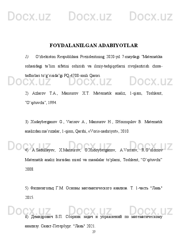 FOYDALANILGAN ADABIYOTLAR
1) O‘zbekiston   Respublikasi   Prezidentining   2020-yil   7-maydagi   Matematikaʺ
sohasidagi   ta’lim   sifatini   oshirish   va   ilmiy-tadqiqotlarni   rivojlantirish   chora-
tadbirlari to‘g‘risida gi PQ-4708-sonli Qarori. 	
ʺ
2)   Azlarov   T.A.,   Mansurov   X.T.   Matematik   analiz,   1-qism,   Toshkent,
O‘qituvchi , 1994. 	
ʺ ʺ
3)   Xudayberganov   G.,   Varisov   A.,   Mansurov   H.,   SHoimqulov   B.   Matematik
analizdan ma’ruzalar, 1-qism, Qarshi, «Voris-nashriyot», 2010. 
4)   A.Sadullayev,   X.Mansurov,   G.Xudoyberganov,   A.Vorisov,   R.G‘ulomov
Matematik   analiz   kursidan   misol   va   masalalar   to‘plami,   Toshkent,   “O‘qituvchi”
2008. 
5)   Фихиенгольц   Г.М.   Основы   математического   анализа.   Т.   1-часть   "Лань"
2015. 
6)   Демидрович   Б.П.   Сборник   задач   и   упражнений   по   математическому
анализу. Санкт-Петербург. "Лань" 2021. 
27 
