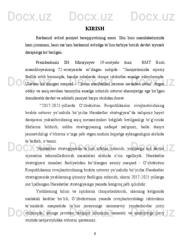 KIRISH
Barkamol   avlod   jamiyat   taraqqiyotining   asosi.   Shu   bois   mamlakatimizda
ham jismonan, ham ma’nan barkamol avlodga ta’lim-tarbiya berish davlat siyosati
darajasiga ko‘tarilgan.
  Prezidentimiz   SH.   Mirziyoyev   19-sentyabr   kuni     BMT   Bosh
assambleyasining   72-sessiyasida   so‘zlagan   nutqida   :   “ Jamiyatimizda   siyosiy
faollik   ortib   bormoqda,   barcha   sohalarda   chuqur   islohotlar   amalga   oshirilmoqda.
Ulardan   ko‘zlangan   maqsad   –   “Inson   manfaatlari   hamma   narsadan   ustun”   degan
oddiy va aniq-ravshan tamoyilni amalga oshirish ustuvor  ahamiyatga ega bo‘lgan
demokratik davlat va adolatli jamiyat barpo etishdan iborat.
  “2017-2021-yillarda   O‘zbekiston   Respublikasini   rivojlantirishning
beshta   ustuvor   yo‘nalishi   bo‘yicha   Harakatlar   strategiyasi”da   xalqimiz   hayot
darajasini   yuksaltirishning   aniq   mexanizmlari   belgilab   berilganligi   to‘g‘risida
fikrlarini   bildirib,   ushbu   strategiyaning   nafaqat   xalqimiz,   balki   dunyo
jamoatchiligi e’tiborini o‘ziga jalb etgan muhim hujjatga aylanganligini alohida
ta’kidlab, o‘tamiz.  
“Harakatlar   strategiyasida   ta’lim   sifatini   oshirish,   yoshlarga   oid   davlat
siyosatini   takomillashtirish   masalalari   alohida   o‘rin   egallaydi.   Harakatlar
strategiyasi   xonalari   faoliyatidan   ko‘zlangan   asosiy   maqsad   -   O‘zbekiston
Respublikasini  rivojlantirishning beshta ustuvor yo‘nalishi  bo‘yicha Harakatlar
strategiyasida yoshlarning ijtimoiy faolligini oshirish, ularni 2017-2021 yillarga
mo‘ljallangan Harakatlar strategiyasiga yanada kengroq jalb qilishdir.  
Yoshlarning   bilim   va   iqtidorini   chuqurlashtirish,   ularning   kelgusida
malakali   kadrlar   bo‘lib,   O‘zbekistonni   yanada   rivojlantirishdagi   ishtirokini
ta’minlash   maqsadida   ta’lim   jarayoniga   zamonaviy   yondashuvlar   joriy
etilmoqda,   shunga   javoban   tadqiqot   ishimizni   samarali   va   amaliyotga   joriy
etishda natijaviylikka etiborni qaratamiz. 
3 