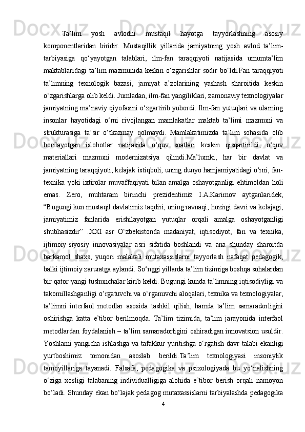 Ta’lim   yosh   avlodni   mustaqil   hayotga   tayyorlashning   asosiy
komponentlaridan   biridir.   Mustaqillik   yillarida   jamiyatning   yosh   avlod   ta’lim-
tarbiyasiga   qo‘yayotgan   talablari,   ilm-fan   taraqqiyoti   natijasida   umumta’lim
maktablaridagi   ta’lim  mazmunida  keskin   o‘zgarishlar  sodir  bo‘ldi.Fan  taraqqiyoti
ta’limning   texnologik   bazasi,   jamiyat   a’zolarining   yashash   sharoitida   keskin
o‘zgarishlarga olib keldi. Jumladan, ilm-fan yangiliklari, zamonaviy texnologiyalar
jamiyatning ma’naviy qiyofasini o‘zgartirib yubordi. Ilm-fan yutuqlari va ularning
insonlar   hayotidagi   o‘rni   rivojlangan   mamlakatlar   maktab   ta’limi   mazmuni   va
strukturasiga   ta’sir   o‘tkazmay   qolmaydi.   Mamlakatimizda   ta’lim   sohasida   olib
borilayotgan   islohotlar   natijasida   o‘quv   soatlari   keskin   qisqartirildi,   o‘quv
materiallari   mazmuni   modernizatsiya   qilindi.Ma’lumki,   har   bir   davlat   va
jamiyatning taraqqiyoti, kelajak istiqboli, uning dunyo hamjamiyatidagi o‘rni, fan-
texnika   yoki   ixtirolar   muvaffaqiyati   bilan   amalga   oshayotganligi   ehtimoldan   holi
emas.   Zero,   muhtaram   birinchi   prezidentimiz   I.A.Karimov   aytganlaridek,
“Bugungi kun mustaqil davlatimiz taqdiri, uning ravnaqi, hozirgi davri va kelajagi,
jamiyatimiz   fanlarida   erishilayotgan   yutuqlar   orqali   amalga   oshayotganligi
shubhasizdir”   .XXI   asr   O‘zbekistonda   madaniyat,   iqtisodiyot,   fan   va   texnika,
ijtimoiy-siyosiy   innovasiyalar   asri   sifatida   boshlandi   va   ana   shunday   sharoitda
barkamol   shaxs,   yuqori   malakali   mutaxassislarni   tayyorlash   nafaqat   pedagogik,
balki ijtimoiy zaruratga aylandi. So‘nggi yillarda ta’lim tizimiga boshqa sohalardan
bir qator yangi tushunchalar kirib keldi. Bugungi kunda ta’limning iqtisodiyligi va
takomillashganligi o‘rgatuvchi va o‘rganuvchi aloqalari, texnika va texnologiyalar,
ta’limni   interfaol   metodlar   asosida   tashkil   qilish,   hamda   ta’lim   samaradorligini
oshirishga   katta   e’tibor   berilmoqda.   Ta’lim   tizimida,   ta’lim   jarayonida   interfaol
metodlardan foydalanish – ta’lim samaradorligini oshiradigan innovatsion usuldir.
Yoshlarni yangicha ishlashga  va tafakkur  yuritishga  o‘rgatish davr talabi ekanligi
yurtboshimiz   tomonidan   asoslab   berildi.Ta’lim   texnologiyasi   insoniylik
tamoyillariga   tayanadi.   Falsafa,   pedagogika   va   psixologiyada   bu   yo‘nalishning
o‘ziga   xosligi   talabaning   individualligiga   alohida   e’tibor   berish   orqali   namoyon
bo‘ladi. Shunday ekan bo‘lajak pedagog mutaxassislarni tarbiyalashda pedagogika
4 