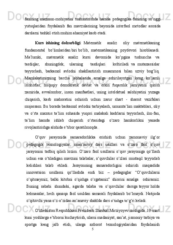 fanining   mazmun-mohiyatini   tushuntirishda   hamda   pedagogika   fanining   so‘nggi
yutuqlaridan   foydalanib   fan   mavzularining   bayonida   interfaol   metodlar   asosida
darslarni tashkil etish muhim ahamiyat kasb etadi.   
Kurs   ishining   dolzarbligi :   Matematik       analiz       oliy     matematikaning
fundamental   bo‘limlaridan biri bo‘lib,  matematikaning   poydevori   hisoblanadi.
Ma’lumki,       matematik       analiz       kursi       davomida       ko‘pgina       tushuncha       va
tasdiqlar,     shuningdek,     ularning       tasdiqlari       keltiriladi   va   mutaxassislar
tayyorlash,   barkamol   avlodni   shakllantirish   muammosi   bilan   uzviy   bog‘liq.
Ma m l a k a t i m i z n i n g   b arc h a   j a b h a l ar i d a   a m a lg a   o s h i r i l a y o t g an   k e n g   k o‘l a m l i
i s l oh o t l ar,   h u qu qi y   d e m ok r a t i k   d a vl a t   v a   er k i n   f u q a r o li k   j a m i y a t in i   q u r i s h
z a m i r id a,   a v v a l o m bo r,   i n so n   m a n fa a t l a r i ,   u n i n g   i nt e l e k t u a l   s a l o h i y a t i n i   y u z a g a
c h i q a r i s h ,   k a s b   m a ho r a t in i   o sh i r is h   u c h u n   za r u r   s h a r t   -   sh a r o i t   v az i fa l ari
m u j a ss a m .   Bu   bo r a d a  b a r k a m o l   a vl o d n i   t a r bi y a l a sh ,  u m u m t a’ l i m   m a kt a b l a r i ,   o li y
v a   o‘ r t a   m a x s u s   t a ’ li m   s o h a s i d a   y u q o r i   m a l a k a l i   k a d r l a r n i   t a y y o r l a sh ,   i l m -fa n ,
t a ’ li m   h a m d a   i s h l a b   c h i q ar is h   o‘ r t a si d a g i   o‘ zaro   ha m ko r l i k n i   y a n a d a
r i v o j l a n t i r i sh g a a l o h i d a   e’ t i b o r  q ar a t i l m oqd a.
O‘ qu v   j ara y o n i d a   s a m ara do r l ik k a   e r i s his h   u c hu n   za m on a vi y   i lg‘o r
p e d a g og i k   t e xn o lo gi y a l ar,   n o a n ’ a n vi y   d a r s   us u l l a r i   v a   o‘ zaro   f a o l   o‘q u v
j a r a y oni n i   t a d bi q   qi l is h   lo z i m .   O‘ zaro   f a o l   u s u l l a r n i   o‘ qu v   j ara y o n ig a   q o‘l l a s h
u c h u n   e s a   o‘ t il a d ig a n   m a v z un i   t a l a b a l ar,   o‘ q u v c h i l ar   o‘ z l a r i   m us t a q i l   t a y y o r l ab
k e l is hl a ri   t a l a b   e t i l a di .   J a ra y on nin g   s a m ara do r l ig i n i   o s h i r i s h   m a qs a d i d a
i nn o v a t s io n   us u l l a r n i   q o‘ll a s h d a   e nd i   b i z   –   p e d a go g l ar   “ O‘quv c h il a r n i
o‘ q it m a y m i z,   b a l k i   k i t ob n i   o‘q is h g a   o‘ r g a t a m i z”   s h io r i n i   a m a lg a     o s h i ra m i z.
B u n i n g     s a b a b i     s h u n d a ki ,     a g a r d a    t a l a b a    v a    o‘q u v c h i l ar    d a r sg a   t a y y o r   ho l d a
k e l m a s a l ar,   h e ch   q a n a q a   f a o l   us u l d a n   s a m ara l i   f o y d a l a n i b   b o‘l m a y d i .   N a ti j a d ao‘	qitu	vchi 
y a n a   o‘ z - o‘ z i d an   a n ’ a n a vi y   s h a k l d a d a r s  	o‘	tishga to‘ g‘ r i   k e l a d i .
O‘zbekiston Respublikasi Prezidenti Shavkat Mirziyoyev raisligida  19-mart
kuni yoshlarga e’tiborni kuchaytirish, ularni madaniyat, san’at, jismoniy tarbiya va
sportga   keng   jalb   etish,   ularga   axborot   texnologiyalaridan   foydalanish
5 