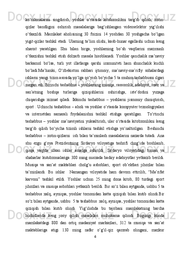 ko‘nikmalarini   singdirish,   yoshlar   o‘rtasida   kitobxonlikni   targ‘ib   qilish,   xotin-
qizlar   bandligini   oshirish   masalalariga   bag‘ishlangan   videoselektor   yig‘ilishi
o‘tkazildi.   Mamlakat   aholisining   30   foizini   14   yoshdan   30   yoshgacha   bo‘lgan
yigit-qizlar tashkil  etadi. Ularning ta’lim olishi, kasb-hunar egallashi  uchun keng
sharoit   yaratilgan.   Shu   bilan   birga,   yoshlarning   bo‘sh   vaqtlarini   mazmunli
o‘tkazishni  tashkil  etish dolzarb masala hisoblanadi. Yoshlar qanchalik ma’naviy
barkamol   bo‘lsa,   turli   yot   illatlarga   qarshi   immuniteti   ham   shunchalik   kuchli
bo‘ladi.Ma’lumki,   O‘zbekiston   rahbari   ijtimoiy,   ma’naviy-ma’rifiy   sohalardagi
ishlarni yangi tizim asosida yo‘lga qo‘yish bo‘yicha 5 ta muhim tashabbusni ilgari
surgan edi. Birinchi tashabbus – yoshlarning musiqa, rassomlik, adabiyot, teatr va
san’atning   boshqa   turlariga   qiziqishlarini   oshirishga,   iste’dodini   yuzaga
chiqarishga   xizmat   qiladi.   Ikkinchi   tashabbus   –   yoshlarni   jismoniy   chiniqtirish,
sport . Uchinchi tashabbus – aholi va yoshlar o‘rtasida kompyuter texnologiyalari
va   internetdan   samarali   foydalanishni   tashkil   etishga   qaratilgan.     To‘rtinchi
tashabbus   –   yoshlar   ma’naviyatini   yuksaltirish,   ular   o‘rtasida   kitobxonlikni   keng
targ‘ib   qilish   bo‘yicha   tizimli   ishlarni   tashkil   etishga   yo‘naltirilgan.     Beshinchi
tashabbus   –   xotin-qizlarni     ish   bilan   ta’minlash   masalalarini   nazarda   tutadi.   Ana
shu   ezgu   g‘oya   Prezidentning   Sirdaryo   viloyatiga   tashrifi   chog‘ida   boshlanib,
qisqa   vaqtda   ulkan   ishlar   amalga   oshirildi.   Sirdaryo   viloyatidagi   tuman   va
shaharlar   kutubxonalariga   300   ming   nusxada   badiiy   adabiyotlar   yetkazib   berildi.
Musiqa   va   san’at   maktablari   cholg‘u   asboblari,   sport   ob’ektlari   jihozlar   bilan
ta’minlandi.   Bu   ishlar     Namangan   viloyatida   ham   davom   ettirilib,   “Ma’rifat
karvoni”   tashkil   etildi.   Yoshlar   uchun   25   ming   dona   kitob,   80   turdagi   sport
jihozlari va musiqa asboblari yetkazib berildi. Bir so‘z bilan aytganda, ushbu 5 ta
tashabbus   xalq,   ayniqsa,   yoshlar   tomonidan   katta   qiziqish   bilan   kutib   olindi.Bir
so‘z bilan aytganda, ushbu    5 ta tashabbus  xalq, ayniqsa, yoshlar tomonidan katta
qiziqish   bilan   kutib   olindi.   Yig‘ilishda   bu   tajribani   mamlakatning   barcha
hududlarida   keng   joriy   qilish   masalalari   muhokama   qilindi.   Bugungi   kunda
mamlakatdagi   800   dan   ortiq   madaniyat   markazlari,   312   ta   musiqa   va   san’at
maktablariga   atigi   130   ming   nafar   o‘g‘il-qiz   qamrab   olingani,   mazkur
6