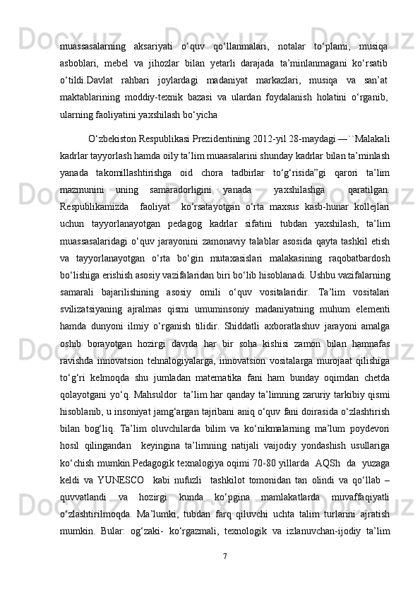 muassasalarning   aksariyati   o‘quv   qo‘llanmalari,   notalar   to‘plami,   musiqa
asboblari,   mebel   va   jihozlar   bilan   yetarli   darajada   ta’minlanmagani   ko‘rsatib
o‘tildi.Davlat   rahbari   joylardagi   madaniyat   markazlari,   musiqa   va   san’at
maktablarining   moddiy-texnik   bazasi   va   ulardan   foydalanish   holatini   o‘rganib,
ularning faoliyatini yaxshilash bo‘yicha
            O‘zbekiston Respublikasi Prezidentining 2012-yil 28-maydagi ―``Malakali
kadrlar tayyorlash hamda oily ta’lim muaasalarini shunday kadrlar bilan ta’minlash
yanada   takomillashtirishga   oid   chora   tadbirlar   to‘g‘risida”gi   qarori   ta’lim
mazmunini   uning   samaradorligini   yanada     yaxshilashga     qaratilgan.
Respublikamizda     faoliyat     ko‘rsatayotgan   o‘rta   maxsus   kasb-hunar   kollejlari
uchun   tayyorlanayotgan   pedagog   kadrlar   sifatini   tubdan   yaxshilash,   ta’lim
muassasalaridagi   o‘quv   jarayonini   zamonaviy   talablar   asosida   qayta   tashkil   etish
va   tayyorlanayotgan   o‘rta   bo‘gin   mutaxasislari   malakasining   raqobatbardosh
bo‘lishiga erishish asosiy vazifalaridan biri bo‘lib hisoblanadi. Ushbu vazifalarning
samarali   bajarilishining   asosiy   omili   o‘quv   vositalaridir.   Ta’lim   vositalari
svilizatsiyaning   ajralmas   qismi   umuminsoniy   madaniyatning   muhum   elementi
hamda   dunyoni   ilmiy   o‘rganish   tilidir.   Shiddatli   axboratlashuv   jarayoni   amalga
oshib   borayotgan   hozirgi   davrda   har   bir   soha   kishisi   zamon   bilan   hamnafas
ravishda   innovatsion   tehnalogiyalarga,   innovatsion   vositalarga   murojaat   qilishiga
to‘g‘ri   kelmoqda   shu   jumladan   matematika   fani   ham   bunday   oqimdan   chetda
qolayotgani yo‘q. Mahsuldor    ta’lim har qanday ta’limning zaruriy tarkibiy qismi
hisoblanib, u insoniyat jamg‘argan tajribani aniq o‘quv fani doirasida o‘zlashtirish
bilan   bog‘liq.   Ta’lim   oluvchilarda   bilim   va   ko‘nikmalarning   ma’lum   poydevori
hosil   qilingandan     keyingina   ta’limning   natijali   vaijodiy   yondashish   usullariga
ko‘chish mumkin.Pedagogik texnalogiya oqimi 70-80 yillarda   AQSh   da   yuzaga
keldi   va   YUNESCO     kabi   nufuzli     tashkilot   tomonidan   tan   olindi   va   qo‘llab   –
quvvatlandi   va   hozirgi   kunda   ko‘pgina   mamlakatlarda   muvaffaqiyatli
o‘zlashtirilmoqda.   Ma’lumki,   tubdan   farq   qiluvchi   uchta   talim   turlarini   ajratish
mumkin.   Bular:   og‘zaki-   ko‘rgazmali,   texnologik   va   izlanuvchan-ijodiy   ta’lim
7 
