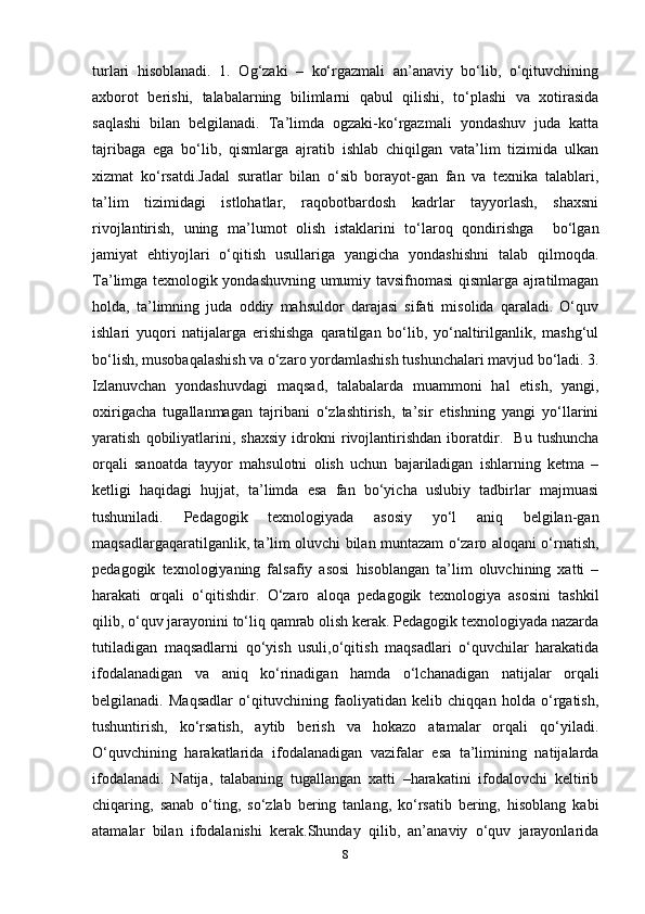turlari   hisoblanadi.   1.   Og‘zaki   –   ko‘rgazmali   an’anaviy   bo‘lib,   o‘qituvchining
axborot   berishi,   talabalarning   bilimlarni   qabul   qilishi,   to‘plashi   va   xotirasida
saqlashi   bilan   belgilanadi.   Ta’limda   ogzaki-ko‘rgazmali   yondashuv   juda   katta
tajribaga   ega   bo‘lib,   qismlarga   ajratib   ishlab   chiqilgan   vata’lim   tizimida   ulkan
xizmat   ko‘rsatdi.Jadal   suratlar   bilan   o‘sib   borayot-gan   fan   va   texnika   talablari,
ta’lim   tizimidagi   istlohatlar,   raqobotbardosh   kadrlar   tayyorlash,   shaxsni
rivojlantirish,   uning   ma’lumot   olish   istaklarini   to‘laroq   qondirishga     bo‘lgan
jamiyat   ehtiyojlari   o‘qitish   usullariga   yangicha   yondashishni   talab   qilmoqda.
Ta’limga texnologik yondashuvning umumiy tavsifnomasi qismlarga ajratilmagan
holda,   ta’limning   juda   oddiy   mahsuldor   darajasi   sifati   misolida   qaraladi.   O‘quv
ishlari   yuqori   natijalarga   erishishga   qaratilgan   bo‘lib,   yo‘naltirilganlik,   mashg‘ul
bo‘lish, musobaqalashish va o‘zaro yordamlashish tushunchalari mavjud bo‘ladi. 3.
Izlanuvchan   yondashuvdagi   maqsad,   talabalarda   muammoni   hal   etish,   yangi,
oxirigacha   tugallanmagan   tajribani   o‘zlashtirish,   ta’sir   etishning   yangi   yo‘llarini
yaratish   qobiliyatlarini,   shaxsiy   idrokni   rivojlantirishdan   iboratdir.     Bu   tushuncha
orqali   sanoatda   tayyor   mahsulotni   olish   uchun   bajariladigan   ishlarning   ketma   –
ketligi   haqidagi   hujjat,   ta’limda   esa   fan   bo‘yicha   uslubiy   tadbirlar   majmuasi
tushuniladi.   Pedagogik   texnologiyada   asosiy   yo‘l   aniq   belgilan-gan
maqsadlargaqaratilganlik, ta’lim oluvchi bilan muntazam o‘zaro aloqani o‘rnatish,
pedagogik   texnologiyaning   falsafiy   asosi   hisoblangan   ta’lim   oluvchining   xatti   –
harakati   orqali   o‘qitishdir.   O‘zaro   aloqa   pedagogik   texnologiya   asosini   tashkil
qilib, o‘quv jarayonini to‘liq qamrab olish kerak. Pedagogik texnologiyada nazarda
tutiladigan   maqsadlarni   qo‘yish   usuli,o‘qitish   maqsadlari   o‘quvchilar   harakatida
ifodalanadigan   va   aniq   ko‘rinadigan   hamda   o‘lchanadigan   natijalar   orqali
belgilanadi.   Maqsadlar   o‘qituvchining   faoliyatidan   kelib   chiqqan   holda   o‘rgatish,
tushuntirish,   ko‘rsatish,   aytib   berish   va   hokazo   atamalar   orqali   qo‘yiladi.
O‘quvchining   harakatlarida   ifodalanadigan   vazifalar   esa   ta’limining   natijalarda
ifodalanadi.   Natija,   talabaning   tugallangan   xatti   –harakatini   ifodalovchi   keltirib
chiqaring,   sanab   o‘ting,   so‘zlab   bering   tanlang,   ko‘rsatib   bering,   hisoblang   kabi
atamalar   bilan   ifodalanishi   kerak.Shunday   qilib,   an’anaviy   o‘quv   jarayonlarida
8 