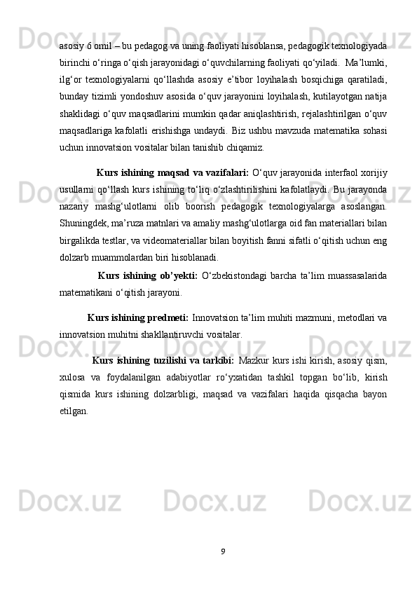 asosiy 6 omil – bu pedagog va uning faoliyati hisoblansa, pedagogik texnologiyada
birinchi o‘ringa o‘qish jarayonidagi o‘quvchilarning faoliyati qo‘yiladi.  Ma’lumki,
ilg‘or   texnologiyalarni   qo‘llashda   asosiy   e’tibor   loyihalash   bosqichiga   qaratiladi,
bunday tizimli yondoshuv asosida o‘quv jarayonini loyihalash, kutilayotgan natija
shaklidagi o‘quv maqsadlarini mumkin qadar aniqlashtirish, rejalashtirilgan o‘quv
maqsadlariga kafolatli erishishga undaydi.   Biz ushbu mavzuda matematika sohasi
uchun innovatsion vositalar bilan tanishib chiqamiz. 
                        Kurs ishining maqsad va vazifalari:   O‘quv jarayonida interfaol xorijiy
usullarni   qo‘llash   kurs   ishining   to‘liq  o‘zlashtirilishini   kafolatlaydi.   Bu   jarayonda
nazariy   mashg‘ulotlarni   olib   boorish   pedagogik   texnologiyalarga   asoslangan.
Shuningdek, ma’ruza matnlari va amaliy mashg‘ulotlarga oid fan materiallari bilan
birgalikda testlar, va videomateriallar bilan boyitish fanni sifatli o‘qitish uchun eng
dolzarb muammolardan biri hisoblanadi.
                    Kurs   ishining   ob’yekti:   O‘zbekistondagi   barcha   ta’lim   muassasalarida
matematikani o‘qitish jarayoni.
          Kurs ishining predmeti:  Innovatsion ta’lim muhiti mazmuni, metodlari va
innovatsion muhitni shakllantiruvchi vositalar.
                   Kurs ishining tuzilishi va tarkibi:   Mazkur kurs ishi kirish, asosiy qism,
xulosa   va   foydalanilgan   adabiyotlar   ro‘yxatidan   tashkil   topgan   bo‘lib,   kirish
qismida   kurs   ishining   dolzarbligi,   maqsad   va   vazifalari   haqida   qisqacha   bayon
etilgan.
9 