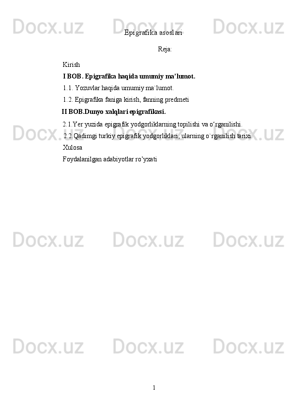 Epigrafika asoslari
Reja :
Kirish 
I BOB. Epigrafika haqida umumiy ma’lumot.
1. 1.  Yozuvlar haqida umumiy ma`lumot.
1. 2. Epigrafika faniga kirish, fanning  predmeti
            II BOB. Dunyo xalqlari epigrafikasi.
      2.1. Yer yuzida epigrafik yodgorliklarning topilishi va o‘rganilishi.  
             2.2.Qadimgi turkiy epigrafik yodgorliklari, ularning  o` rganilish tarixi.
Xulosa
Foydalanilgan adabiyotlar ro’yxati
1 