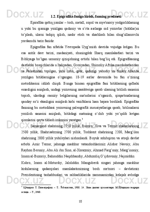 1. 2. Epigrafika faniga kirish, fanning  predmeti
Epirafika qattiq jismlar – tosh, metall, sopol va mye'moriy yodgorliklarning
u   yoki   bu   qismiga   yozilgan   qadimiy   va   o’rta   asrlarga   oid   yozuvlar   (bitiklar)ni
to’plash,   ularni   tadqiq   qilish,   nashr   etish   va   sharhlash   bilan   shug’ullanuvchi
yordamchi tarix fanidir. 
Epigrafika   fan   sifatida   Yevropada   Uyg’onish   davrida   vujudga   kelgan.   Bu
esa   antik   davr   tarixi,   madaniyati,   shuningdek   Sharq   mamlakatlari   tarixi   va
Bibliyaga   bo’lgan   umumiy   qiziqishning   ortishi   bilan   bog’liq   edi.   Epigrafikaning
dastlabki bosqichlarida u Italiyadan, Gresiyadan, Shimoliy Afrika mamlakatlaridan
va   Palastindan   topilgan,   ya'ni   lotin,   grek,   qadimgi   yahudiy   va   finikiy   tillarida
yozilgan   bitiklarnigina   o’rgangan.   18-19   asrlar   davomida   bu   fan   o’zining
metodikasini   ishlab   chiqdi.   Bunga   binoan   epigrafika   fani   bitiklarning   qalbaki
emasligini aniqlash, undagi yozuvning xarakteriga qarab ularning bitilish sanasini
topish,   ulardagi   ramziy   belgilarning   ma'nolarini   o’rganish,   qisqartmalarning
qanday   so’z   ekanligini   aniqlash   kabi   vazifalarni   ham   bajara   boshladi.   Epigrafika
fanining   bu   metodikasi   yozuvning   paleografik   xususiyatlariga   qarab,   bitilmalarni
yozilish   sanasini   aniqlash,   bitikdagi   matnning   o’chib   yoki   yo’qolib   ketgan
qismlarini qayta tiklash imkonini yaratgan. 6
Samarqand   shahrining   2750   yillik,   Buxoro,   Xiva   va   Termiz   shaharlarining
2500   yillik,   Shahrisabzning   2700   yillik,   Toshkent   shahrining   2200,   Marg’ilon
shahrining  2000  yillik  yubileylari  nishonlandi.   Buyuk  sohibqiron  va  atoqli   davlat
arbobi   Amir   Temur,   jahonga   mashhur   vatandoshlarimiz   Alisher   Navoiy,   Abu
Rayhon Beruniy, Abu Ali ibn Sino, al-Xorazmiy, Ahmad Farg’oniy, Marg’inoniy,
Imom al-Buxoriy, Bahouddin Naqshbandiy, Abduxoliq G’ijduvoniy, Najmiddin 
Kubro,   Imom   al-Moturdiy,   Jaloliddin   Manguberdi   singari   jahonga   mashhur
kishilarning   qadamjolari   mamlakatimizning   bosh   me'mori   –   davlatimiz
Prezidentining   tashabbuslari   va   rahbarliklarida   zamonamizdan   kelajak   avlodga
6
  Қўчқоров   Т.   Палеография.   –   Т.:   Ўзбекистон,   1988.   14.   Хива   давлат   ҳужжатлари.   М.Йўлдошев   таҳрири
остида. – Т., 1960.  
10 