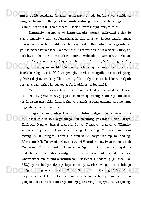 meros   bo’lib   qoladigan   darajada   restavratsiya   qilindi,   tubdan   qayta   qurildi   va
yangidan tiklandi. 2007- yilda Islom madaniyatining poytaxti deb tan olingan 
Toshkent shahrida ulug’vor inshoot – Hazrati Imom masjidi bunyod etildi. 
Zamonaviy   materiallar   va   konstruksiyalar   asosida,   milliylikni   o’zida   jo
etgan,   umumiylik   bilan   uyg’unlashgan   ko’plab   turar-joy,   jamoat   hamda   sanoat
binolari va inshootlari qurildi. Kadrlar tayyorlash milliy dasturini amalga oshirish
yo’lida mamlakatimizda yuksak me'morchilik san'ati darajasida akademik litseylar,
kasb-hunar   kollejlari,   maktablar,   sport   inshootlari,   zamonaviy   tibbiyot
muassasalari,   yangicha   qishloqlar   yaratildi.   Ko’plab   maydonlar,   bog’-rog’lar,
oromgohlar xalqqa in'om etildi. Zamonaviy ishlab chiqarish korxonalari, zavodlar,
fabrikalar   ishga   tushdi.   Neft   va   gaz,   gidrotexnika,   energetika   inshootlari,   yangi
yo’nalishdagi   avtomobil   yo’llari,   temir   yo’llar,   ko’priklar,   estakadalar   va   ko’plab
boshqa turdagi inshootlar bunyod etilib, foydalanishga topshirildi.  
Yurtboshimiz   tarixsiz   kelajak   yo’qligini,   vatandoshimiz   Abdulla   Qodiriy
ta'biri bilan aytganda, moziyga qaytib ish ko’rmoq kerakligini e'tiborga olib talaba
yoshlarga   me'morchilik,   shaharsozlik   va   qurilish   tarixini,   ularning   sir-asrorlarini
o’rgatish maqsadga muvofiqdir. 
       Epigrafika fani yordami bilan Kipr orolidan topilgan miloddan avvalgi XI-
VIII   asrlar   tosh   va   idishlarga   bitilgan   Yunon   tilidagi   yoo`zvlar     Livan,   Suriya,
Karfagen,   O`rta   er   dengizi   orolaridai   Italiya,   Frantsiya,   ispaniya   va   SHimoliy
Afrikadan   topilgan   finikiya   puni   shuningdek   qadimgi   Yozuvlari,   miloddan
avvalgi   IV-III     ming   yilliklarda   Fila   oroli   va   Nil   daryosidan   topilgan   qadimgi
Misr petroglifik Yozuvlari, miloddan avvalgi VI asrdagi janubiy va shimoliy arab
Yozuvlari,   Tigr   va   Evfat   daryolari   oraligi   va   Old   Osiyoning   qadimgi
xududlaridagi   miloddan   avvalgi   3   ming   yillikka   oid   mixxat   matnlari,
Ahamoniylar sulolasining o`rnatilishidan Artakserks III podsholigi (mil.avv. 358-
338y)   gacha   bo`lgan   dvrdagi   koyalar,   saroy   dvorlari,   va   oltin   taxtachalarga
bitilgan qadimgi eron mixxatlari, Slayan, Gruzin, Arman,Qadimgi Turkiy, Xitoy,
osiyo   shuningdek   O`rta   Osiyo   va   boshqa   xududlardan   topilgan   ko`plab   yozma
yodgoorlilar (bitiklar) topib o’rganildi. Epigrafikaning taraqqiyoti tufayli qadimgi
11 