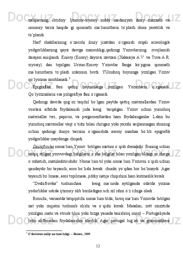 xalqlarning,   ibtidoiy.   Ijtimoiy-siyosiy   mddy   madaniyati   diniy   mazxabi   va
umumiy   tarixi   haqida   gi   qimmatli   ma`lumotlarni   to`plash   ikoni   yaratildi   va
to’plandi. 
Harf   shakllarining   o`zarishi   ilmiy   jixatdan   o`rganish   orqali   arxeologik
yodgorliklarning   qaysi   davrga   mansubligi,qadimgi   Yozuvlarning     rivojlanish
darajasi aniqlandi. Enisey (Ensoy) dayorsi xavzasi (Xakasiya A.V. va Tuva A.R.
siyosiy)   dan   topilgan   Urxun-Enisey   Yozuvlar   fanga   ko`pgina   qimmatli
ma`lumotlarni   to`plash   imkonini   berdi.   YUmshoq   buyumga   yozilgan   Yozuv
qo`lyozma xisoblanadi. 7
Epigrafika   fani   qattiq   buyumlarga   yozilgan   Yozuvlarni   o`rganadi.
Qo`lyozmalarni esa poligrafiya fani o`rganadi. 
Qadimgi   davrda   qog`oz   taqchil   bo`lgan   paytda   qattiq   materiallardan   Yozuv
vositasi   sifatida   foydalanish   juda   keng     tarqalgan.   Yozuv   uchun   yumshoq
materiallar   teri,   papirus,   va   pergamentlardan   ham   foydalanganlar.   Lekin   bu
yumshoq materiallar vaqt o`tishi bilan chirigan yoki yaxshi saqlanmagan shuning
uchun   qadimgi   dunyo   t arix ini   o`rganishda   asosiy   manbaa   bo`lib   epigrafik
yodgorliklar maydonga chiqadi. 
Deshifrovka  noma`lum Yozuv  bitilgan matnni o`qish demakdir. Buning uchun
tatqiq etilgan yozvuvdagi belgilarni o`sha belgilar bilan yozilgan tildagi so`zlarga
o`xshatish, matnlashtirishdir. Noma`lum til yoki noma`lum Yozuvni o`qish uchun
qandaydir bir tayanch, asos  bo`lishi  kerak: chunki  yo`qdan bor bo`lmaydi. Agar
tayanch bo`lmasa, asos topilmasa, jiddiy natija chiqishini ham k u tmaslik kerak.
“Deshifrovka”   tushunchasi       keng   ma`noda   aytilganda   odatda   yozma
yodorli k lar ustida ijtimoiy olib boriladigan uch xil ishni o`z ichiga oladi. 
Birinchi, variantda tat q i q otchi noma`lum tilda, biroq ma`lum Yozuvda bi ti lgan
xat   yoki   xujjatni   tushunib   olishi   va   o`qishi   kerak.   Masalan,   xett   mixxtida
yozilgan matn va etrusk tilini yoki bizga yanada tanishroq misol –   P ortugaliyada
lotin   alifbosidan   foydalanishni   olaylik.   Agar   portugal   lug`ati   va   grammatikasi
7
  O ’ zbekiston milliy me‘morchiligi. – Buxoro, 2009.  
12