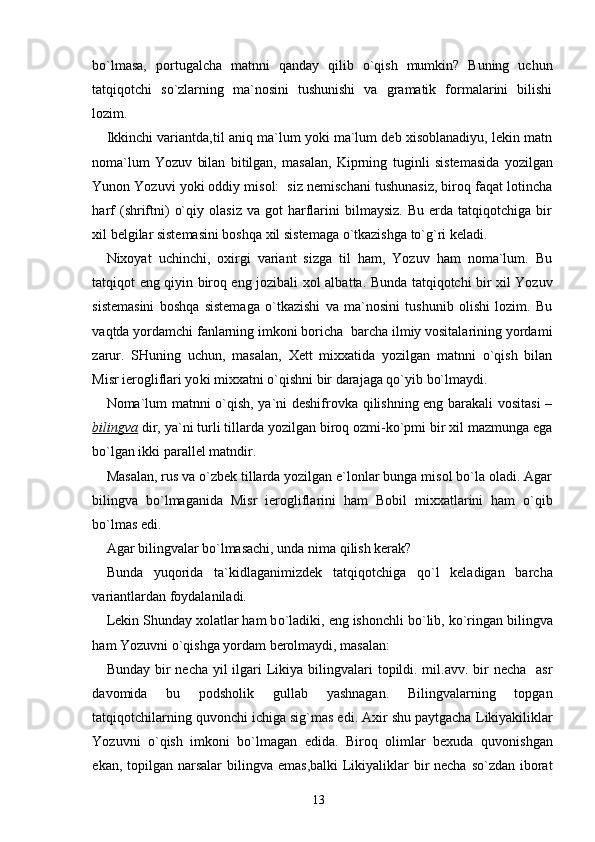 bo`lmasa,   portugalcha   matnni   q and a y   qilib   o`qish   mumkin?   Buning   uchun
tatqiqotchi   so`zlarning   ma`nosini   tushunishi   va   gramatik   formalarini   bilishi
lozim.
Ikkinchi variantda , til aniq ma`lum yoki ma`lum deb xisoblanadiyu, lekin matn
noma`lum   Yozuv   bilan   bitilgan,   masalan,   Kiprning   t uginli   s istemasida   yozilgan
Yunon Yozuvi yoki oddiy misol:  siz nemischani tushunasiz, biroq faqat lotincha
harf   (shriftni)   o`qiy   olasiz   va   got   harflarini   bilmaysiz.   Bu   erda   tatqiqotchiga   bir
xil belgilar sistemasini boshqa xil sistemaga o`tkazishga to`g`ri keladi.
Nixoyat   uchinchi,   oxirgi   variant   sizga   til   ham,   Yozuv   ham   noma`lum.   Bu
tatqiqot   eng qiyin biroq eng jozibali xol alba t ta. Bunda tatqiqotchi bir xil Yozuv
sistemasini   boshqa   sistema g a   o`tkazishi   va   ma`nosini   tushunib   olishi   lozim.   Bu
vaqtda yordamchi fanlarning imkoni boricha  barcha ilmiy vositalarining yordami
zarur.   SHuning   uchun,   mas a lan,   Xett   mixxatida   yozilgan   matnni   o`qish   bilan
Misr ierogliflari yo k i mixxatni o`qishni bir darajaga qo`yib bo`lmaydi.
Noma`lum matnni o`qish, ya`ni deshifrovka qilishning eng barakali vositasi  –
bilingva   dir, ya`ni turli tillarda yozilgan biroq ozmi-ko`pmi bir xil mazmunga ega
bo`lgan ikki parallel matndir.
Masalan, rus va o`zbek tillarda yozilgan e`lonlar bunga misol bo`la oladi. Agar
bilingva   bo`lmaganida   Misr   ieroglifl a rini   ham   B obil   mixxatlarini   ham   o`qib
bo`lmas edi. 
Agar bilingvalar bo`lmasachi, unda nima qilish kerak?
Bunda   yu q orida   ta`kidlaganimizdek   tatqiqotchiga   qo` l   keladigan   barcha
variantlardan foydalaniladi.
Lekin Shunday xolatlar ham b o` ladiki, eng ishonchli b o` lib, ko`ringan bilingva
ham Yozuvni o`qishga yordam berolmaydi, masalan:
Bunday bir  necha yil  ilgari  Likiya bilingvalari  topildi. mil.avv. bir  necha   asr
davomida   bu   po d sholik   gullab   yashnagan.   Bilingvalarning   topgan
tatqiqotchilarning quvonchi ichiga si g` mas edi. Axir shu paytgacha  L ikiyakiliklar
Yozuvni   o`qish   imkoni   bo`lmagan   edida.   Biroq   olimlar   bexuda   q uvonishgan
ekan, topilgan narsalar   b ilingva emas ,b alki   L ikiyaliklar  bir  necha so`zdan iborat
13