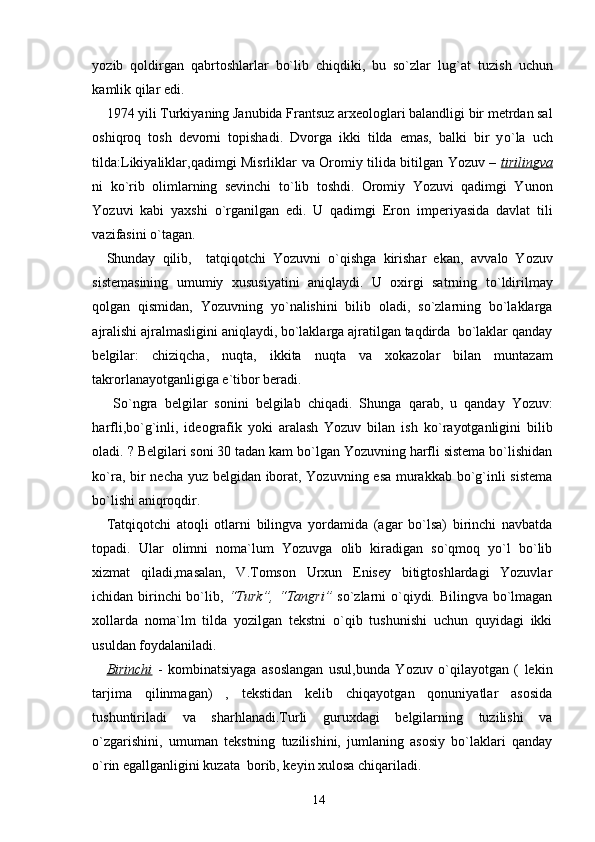 yozib   q oldirgan   q abrtoshlarlar   bo`lib   chiqdiki,   bu   so`zlar   lug`at   t u zish   uchun
kamlik  q ilar edi.
1974 yili Turkiyaning Janubida Frants u z arxeologlari balandligi bir metrdan sal
oshi q ro q   tosh   devorni   topishadi.   Dvorga   ikki   tilda   emas,   balki   bir   y o` la   uch
tilda: L ikiyaliklar , qadimgi Misrliklar   va   O r o mi y   tilida b i tilgan Yozuv –   tirilingva
ni   k o` rib   olimlarning   sevinchi   t o` lib   toshdi.   Oromiy   Yozuvi   qadimgi   Yunon
Yozuvi   kabi   yaxshi   o` rganilgan   edi.   U   qadimgi   Eron   im p eriyasida   davlat   tili
vazifasini o`tagan.
Shunday   qilib,     tatqiqotchi   Yozuvni   o`qishga   kirishar   ekan,   av v alo   Yozuv
sistemasining   umumiy   xususiyatini   aniqlaydi.   U   oxirgi   satrning   t o` ldirilmay
q olgan   q ismidan,   Yozuvning   y o` nalishini   bilib   oladi,   so`zlarning   bo`laklarga
ajralishi ajralmasligini aniqlaydi, bo`laklarga ajratilgan taqdirda  bo`laklar qanday
belgilar:   chizi q cha,   nu q ta,   ikkita   nu q ta   va   xokazolar   bilan   muntazam
takrorlanayotganligiga e`tibor beradi.
  S o` ngra   belgilar   sonini   belgilab   chiqadi.   Shunga   q arab,   u   qanday   Yozuv:
harfli,b o`g` inli,   ideografik   yoki   aralash   Yozuv   bilan   ish   k o` rayotganligini   bilib
oladi.  ? Belgilari soni 30 tadan kam bo`lgan Yozuvning harfli sistema bo`lishidan
ko`ra, bir necha yuz belgidan iborat, Yozuvning esa murakkab bo`g`inli sistema
bo`lishi aniqroqdir.
Tatqiqotchi   atoqli   otlarni   bilingva   yordamida   (agar   bo`lsa)   birinchi   navbatda
topadi.   Ular   olimni   noma`lum   Yozuvga   olib   kiradigan   so`qmoq   yo`l   bo`lib
xizmat   qiladi,masalan,   V.Tomson   Urxun   Enisey   bitigtoshlardagi   Yozuvlar
ichidan birinchi  bo`lib,   “Turk”, “Tangri”   so`zlarni o`qiydi. Bilingva bo`lmagan
xollarda   noma`lm   tilda   yozilgan   tekstni   o`qib   tushunishi   uchun   quyidagi   ikki
usuldan foydalaniladi.
Birinchi   -   kombinatsiyaga   asoslangan   usul,bunda   Yozuv   o`qilayotgan   (   lekin
tarjima   qilinmagan)   ,   tekstidan   kelib   chiqayotgan   qonuniyatlar   asosida
tushuntiriladi   va   sharhlanadi.Turli   guruxdagi   belgilarning   tuzilishi   va
o`zgarishini,   umuman   tekstning   tuzilishini,   jumlaning   asosiy   bo`laklari   qanday
o`rin egallganligini kuzata  borib, keyin xulosa chiqariladi.
14