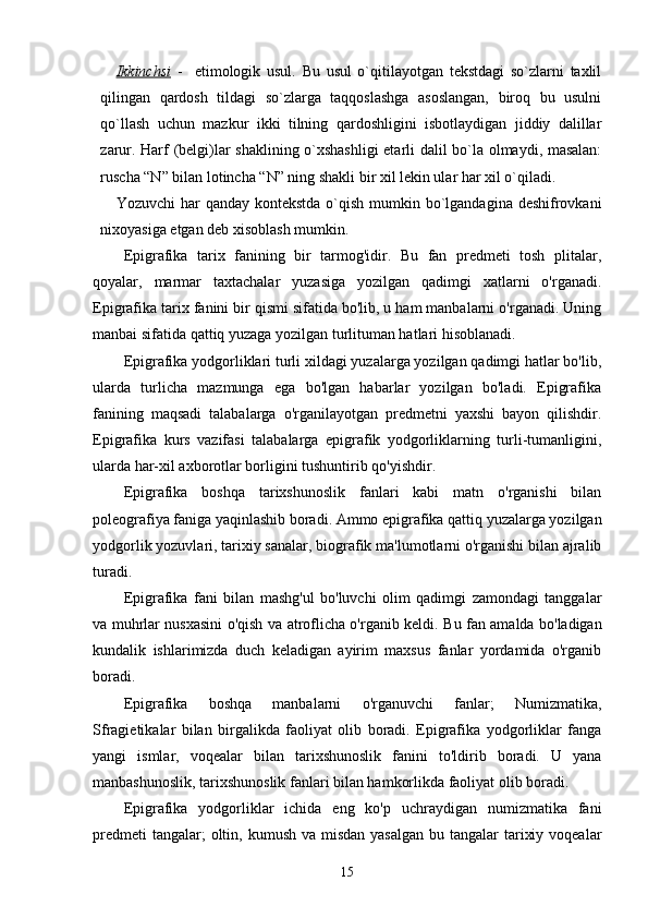 Ikkinchsi   -     etimologik   usul.   Bu   usul   o`qitilayotgan   tekstdagi   so`zlarni   taxlil
qilingan   qardosh   tildagi   so`zlarga   taqqoslashga   asoslangan,   biroq   bu   usulni
qo`llash   uchun   mazkur   ikki   tilning   qardoshligini   isbotlaydigan   jiddiy   dalillar
zarur. Harf (belgi)lar shaklining o`xshashligi etarli dalil bo`la olmaydi, masalan:
ruscha “N” bilan lotincha “N” ning shakli bir xil lekin ular har xil o`qiladi.
Yozuvchi  har  qanday kontekstda  o`qish  mumkin bo`lgandagina  deshifrovkani
nixoyasiga etgan deb xisoblash mumkin.
Epigrafika   tarix   fanining   bir   tarmog'idir.   Bu   fan   predmeti   tosh   plitalar,
qoyalar,   marmar   taxtachalar   yuzasiga   yozilgan   qadimgi   xatlarni   o'rganadi.
Epigrafika tarix fanini bir qismi sifatida bo'lib, u ham manbalarni o'rganadi. Uning
manbai sifatida qattiq yuzaga yozilgan turlituman hatlari hisoblanadi. 
Epigrafika yodgorliklari turli xildagi yuzalarga yozilgan qadimgi hatlar bo'lib,
ularda   turlicha   mazmunga   ega   bo'lgan   habarlar   yozilgan   bo'ladi.   Epigrafika
fanining   maqsadi   talabalarga   o'rganilayotgan   predmetni   yaxshi   bayon   qilishdir.
Epigrafika   kurs   vazifasi   talabalarga   epigrafik   yodgorliklarning   turli-tumanligini,
ularda har-xil axborotlar borligini tushuntirib qo'yishdir. 
Epigrafika   boshqa   tarixshunoslik   fanlari   kabi   matn   o'rganishi   bilan
poleografiya faniga yaqinlashib boradi. Ammo epigrafika qattiq yuzalarga yozilgan
yodgorlik yozuvlari, tarixiy sanalar, biografik ma'lumotlarni o'rganishi bilan ajralib
turadi. 
Epigrafika   fani   bilan   mashg'ul   bo'luvchi   olim   qadimgi   zamondagi   tanggalar
va muhrlar nusxasini o'qish va atroflicha o'rganib keldi.   Bu fan amalda bo'ladigan
kundalik   ishlarimizda   duch   keladigan   ayirim   maxsus   fanlar   yordamida   o'rganib
boradi. 
Epigrafika   boshqa   manbalarni   o'rganuvchi   fanlar;   Numizmatika,
Sfragietikalar   bilan   birgalikda   faoliyat   olib   boradi.   Epigrafika   yodgorliklar   fanga
yangi   ismlar,   voqealar   bilan   tarixshunoslik   fanini   to'ldirib   boradi.   U   yana
manbashunoslik, tarixshunoslik fanlari bilan hamkorlikda faoliyat olib boradi. 
Epigrafika   yodgorliklar   ichida   eng   ko'p   uchraydigan   numizmatika   fani
predmeti  tangalar;  oltin, kumush va  misdan  yasalgan  bu tangalar  tarixiy voqealar
15