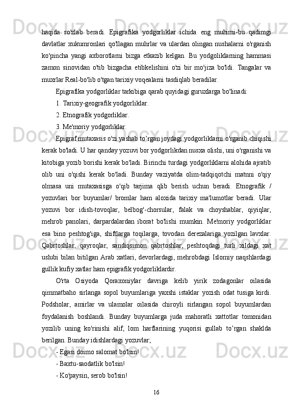 haqida   so'zlab   beradi.   Epigrafika   yodgorliklar   ichida   eng   muhimi-bu   qadimgi
davlatlar   xukumronlari   qo'llagan   muhrlar   va   ulardan   olingan   nushalarni   o'rganish
ko'pincha   yangi   axborotlarni   bizga   etkazib   kelgan.   Bu   yodgoliklarning   hammasi
zamon   sinovidan   o'tib   bizgacha   etibkelishini   o'zi   bir   mo'jiza   bo'ldi.   Tangalar   va
muxrlar Real-bo'lib o'tgan tarixiy voqealarni tasdiqlab beradilar. 
Epigrafika yodgorliklar tarkibiga qarab quyidagi guruxlarga bo'linadi: 
1. Tarixiy-geografik yodgorliklar. 
2. Etnografik yodgorliklar. 
3. Me'moriy yodgorliklar. 
Epigraf mutaxasis o'zi yashab to’rgan joydagi yodgorliklarni o'rganib chiqishi
kerak bo'ladi. U har qanday yozuvi bor yodgorlikdan nusxa olishi, uni o'rganishi va
kitobiga yozib borishi kerak bo'ladi. Birinchi turdagi yodgorliklarni alohida ajratib
olib   uni   o'qishi   kerak   bo'ladi.   Bunday   vaziyatda   olim-tadqiqotchi   matnni   o'qiy
olmasa   uni   mutaxasisga   o'qib   tarjima   qlib   berish   uchun   beradi.   Etnografik   /
yozuvlari   bor   buyumlar/   bromlar   ham   aloxida   tarixiy   ma'lumotlar   beradi.   Ular
yozuvi   bor   idish-tovoqlar,   belbog'-chorsular,   falak   va   choyshablar,   qiyiqlar,
mehrob   panolari,   darpardalardan   iborat   bo'lishi   mumkin.   Me'moriy   yodgorliklar
esa   bino   peshtog'iga,   shiftlarga   toqilarga,   tovodan   derezalariga   yozilgan   lavxlar.
Qabrtoshlar,   qayroqlar,   sandiqsimon   qabrtoshlar,   peshtoqdagi   turli   xildagi   xat
uslubi  bilan  bitilgan  Arab  xatlari,  devorlardagi,  mehrobdagi   Islomiy  naqshlardagi
gullik kufiy xatlar ham epigrafik yodgorliklardir. 
O'rta   Osiyoda   Qoraxoniylar   davriga   kelib   yirik   zodagonlar   oilasida
qimmatbaho   sirlanga   sopol   buyumlariga   yaxshi   istaklar   yozish   odat   tusiga   kirdi.
Podsholar,   amirlar   va   ulamolar   oilasida   chiroyli   sirlangan   sopol   buyumlardan
foydalanish   boshlandi.   Bunday   buyumlarga   juda   mahoratli   xattotlar   tomonidan
yozilib   uning   ko'rinishi   alif,   lom   harflarining   yuqorisi   gullab   to’rgan   shaklda
berilgan. Bunday idishlardagi yozuvlar;
- Egasi doimo salomat bo'lsin!
- Baxtu-saodatlik bo'lsin!
- Ko'paysin, serob bo'lsin!
16 