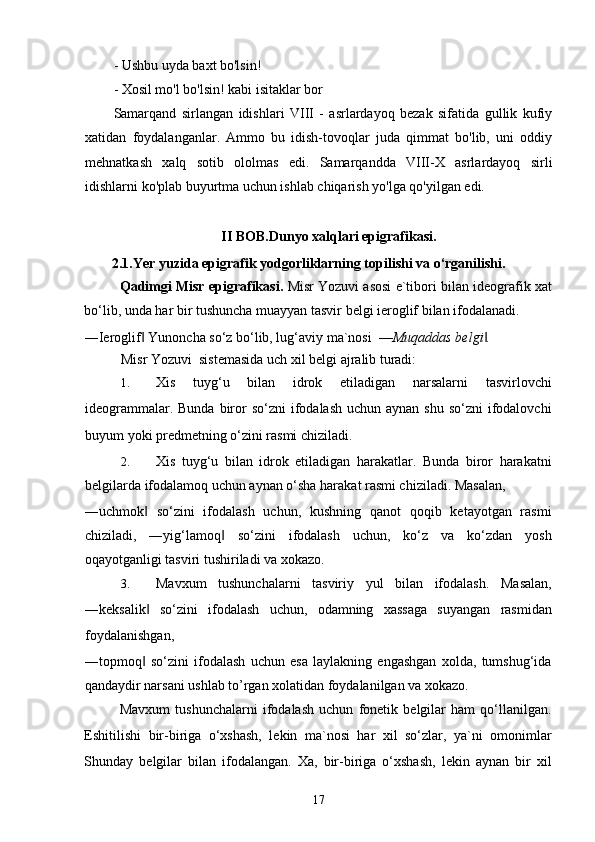 - Ushbu uyda baxt bo'lsin!
- Xosil mo'l bo'lsin! kabi isitaklar bor
Samarqand   sirlangan   idishlari   VIII   -   asrlardayoq   bezak   sifatida   gullik   kufiy
xatidan   foydalanganlar.   Ammo   bu   idish-tovoqlar   juda   qimmat   bo'lib,   uni   oddiy
mehnatkash   xalq   sotib   ololmas   edi.   Samarqandda   VIII-X   asrlardayoq   sirli
idishlarni ko'plab buyurtma uchun ishlab chiqarish yo'lga qo'yilgan edi. 
II BOB. Dunyo xalqlari epigrafikasi.
2.1. Yer yuzida epigrafik yodgorliklarning topilishi va o‘rganilishi.  
Qadimgi Misr epigrafikasi.   Misr Yozuvi asosi e`tibori bilan ideografik xat
bo‘lib, unda har bir tushuncha muayyan tasvir belgi ieroglif bilan ifodalanadi. 
―Ieroglif  Yunoncha so‘z bo‘lib, lug‘aviy ma`nosi  ‖ ―Muqaddas belgi . 	‖
Misr Yozuvi  sistemasida uch xil belgi ajralib turadi: 
1. Xis   tuyg‘u   bilan   idrok   etiladigan   narsalarni   tasvirlovchi
ideogrammalar. Bunda  biror  so‘zni  ifodalash uchun  aynan shu so‘zni  ifodalovchi
buyum yoki predmetning o‘zini rasmi chiziladi. 
2. Xis   tuyg‘u   bilan   idrok   etiladigan   harakatlar.   Bunda   biror   harakatni
belgilarda ifodalamoq uchun aynan o‘sha harakat rasmi chiziladi. Masalan, 
―uchmok   so‘zini   ifodalash   uchun,   kushning   qanot   qoqib   ketayotgan   rasmi	
‖
chiziladi,   ―yig‘lamoq   so‘zini   ifodalash   uchun,   ko‘z   va   ko‘zdan   yosh	
‖
oqayotganligi tasviri tushiriladi va xokazo. 
3. Mavxum   tushunchalarni   tasviriy   yul   bilan   ifodalash.   Masalan,
―keksalik   so‘zini   ifodalash   uchun,   odamning   xassaga   suyangan   rasmidan	
‖
foydalanishgan, 
―topmoq   so‘zini   ifodalash   uchun   esa   laylakning   engashgan   xolda,   tumshug‘ida
‖
qandaydir narsani ushlab to’rgan xolatidan foydalanilgan va xokazo. 
Mavxum   tushunchalarni   ifodalash   uchun   fonetik   belgilar   ham   qo‘llanilgan.
Eshitilishi   bir-biriga   o‘xshash,   lekin   ma`nosi   har   xil   so‘zlar,   ya`ni   omonimlar
Shunday   belgilar   bilan   ifodalangan.   Xa,   bir-biriga   o‘xshash,   lekin   aynan   bir   xil
17 