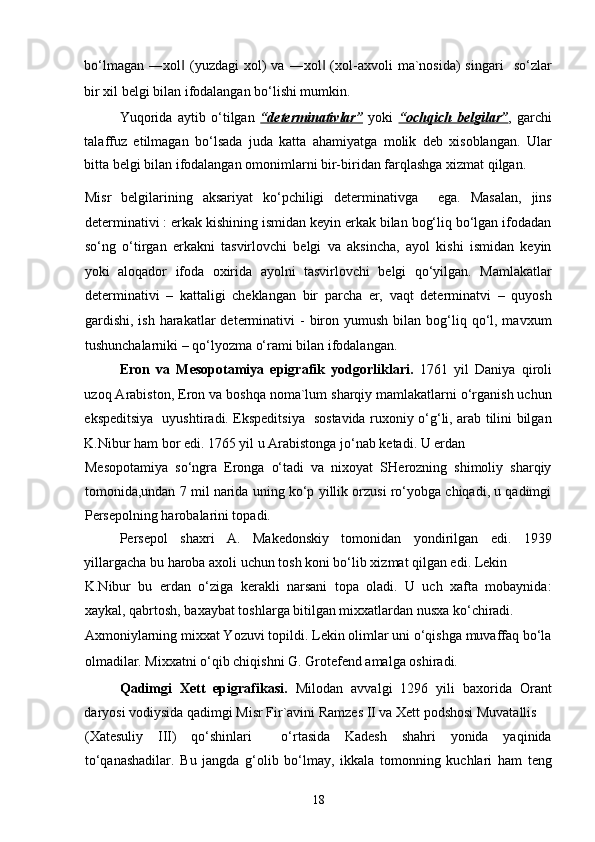 bo‘lmagan   ―xol   (yuzdagi   xol)  va  ―xol   (xol-axvoli   ma`nosida)  singari     so‘zlar‖ ‖
bir xil belgi bilan ifodalangan bo‘lishi mumkin. 
Yuqorida   aytib   o‘tilgan   “determinativlar”   yoki   “ochqich   belgilar” ,   garchi
talaffuz   etilmagan   bo‘lsada   juda   katta   ahamiyatga   molik   deb   xisoblangan.   Ular
bitta belgi bilan ifodalangan omonimlarni bir-biridan farqlashga xizmat qilgan. 
Misr   belgilarining   aksariyat   ko‘pchiligi   determinativga     ega.   Masalan,   jins
determinativi : erkak kishining ismidan keyin erkak bilan bog‘liq bo‘lgan ifodadan
so‘ng   o‘tirgan   erkakni   tasvirlovchi   belgi   va   aksincha,   ayol   kishi   ismidan   keyin
yoki   aloqador   ifoda   oxirida   ayolni   tasvirlovchi   belgi   qo‘yilgan.   Mamlakatlar
determinativi   –   kattaligi   cheklangan   bir   parcha   er,   vaqt   determinatvi   –   quyosh
gardishi,  ish  harakatlar  determinativi   -  biron  yumush  bilan  bog‘liq  qo‘l,  mavxum
tushunchalarniki – qo‘lyozma o‘rami bilan ifodalangan. 
Eron   va   Mesopotamiya   epigrafik   yodgorliklari.   1761   yil   Daniya   qiroli
uzoq Arabiston, Eron va boshqa noma`lum sharqiy mamlakatlarni o‘rganish uchun
ekspeditsiya   uyushtiradi. Ekspeditsiya   sostavida ruxoniy o‘g‘li, arab tilini bilgan
K.Nibur ham bor edi. 1765 yil u Arabistonga jo‘nab ketadi. U erdan 
Mesopotamiya   so‘ngra   Eronga   o‘tadi   va   nixoyat   SHerozning   shimoliy   sharqiy
tomonida,undan 7 mil narida uning ko‘p yillik orzusi ro‘yobga chiqadi, u qadimgi
Persepolning harobalarini topadi.  
Persepol   shaxri   A.   Makedonskiy   tomonidan   yondirilgan   edi.   1939
yillargacha bu haroba axoli uchun tosh koni bo‘lib xizmat qilgan edi. Lekin 
K.Nibur   bu   erdan   o‘ziga   kerakli   narsani   topa   oladi.   U   uch   xafta   mobaynida:
xaykal, qabrtosh, baxaybat toshlarga bitilgan mixxatlardan nusxa ko‘chiradi. 
Axmoniylarning mixxat Yozuvi topildi. Lekin olimlar uni o‘qishga muvaffaq bo‘la
olmadilar. Mixxatni o‘qib chiqishni G. Grotefend amalga oshiradi. 
Qadimgi   Xett   epigrafikasi.   Milodan   avvalgi   1296   yili   baxorida   Orant
daryosi vodiysida qadimgi Misr Fir`avini Ramzes II va Xett podshosi Muvatallis 
(Xatesuliy   III)   qo‘shinlari     o‘rtasida   Kadesh   shahri   yonida   yaqinida
to‘qanashadilar.   Bu   jangda   g‘olib   bo‘lmay,   ikkala   tomonning   kuchlari   ham   teng
18 