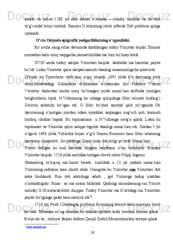 keladi   va   mil.av.1280   yil   ikki   davlat   o‘rtasida   ―Abadiy   tinchlik   va   do‘stlik
to‘g‘risida  bitim tuziladi. Ramses II bitimning isboti sifatida Xett podshosi qiziga‖
uylanadi. 
  O‘rta Osiyoda epigrafik yodgorliklarning o‘rganilishi.  
Bir necha ming yillar davomida shakllangan turkiy Yozuvlar taqdiri Shumer
mixxatlari kabi uzoq vaqtgacha jamoatchilikka ma`lum bo‘lmay keldi. 
XVIII   asrda   turkiy   xalqlar   Yozuvlari   haqida     dastlabki   ma`lumotlar   paydo
bo‘ldi. Lekin Yozuvlar qaysi xalqka mansub ekanligi muammoligicha qolaverdi. 
CHunki   bu   Yozuvlarni   xech   kim   o‘qiy   olmadi.   1691   yilda   o‘z   davrining   yirik
olimi,Moskvadagi   Gollandiya   elchixonasi   a`zolaridan   biri   Nikolay   Vidzen
Verxotur   shahridan   uncha   uzoq   bo‘lmagan   joyda   noma`lum   alifboda   yozilgan
bitigtoshlarni   topdi.   N.Vidzenning   bu   sohaga   qiziqishiga   Sibir   viloyati   boshlig‘i
Golovin   sababchi   bo‘lgan   edi.   U   Sibir   bo‘ylab   sayohat   qilib   yo’rganida   Ob
daryosining   o‘pirilgan   joyidan   odam   suyaklari   saqlangan   yog‘och   quti,   kumush
boldoq,   idishlar   topadi.   Bu   topilmalarni     u   N.Vidzenga   sovg‘a   qiladi.   Lekin   bu
topilmalar va Yozuvlar qaysi xalqqa tegishli ekanligi noma`lum edi. Oradan 5 yil
o‘tgach   1696   yilda   Tobolslik   boyar   o‘g‘li   Semen   Remezov   ham   Sibir   erlarining
haritasini chizayotib , bir punktiga Urxun toshi deb belgi qo‘yadi. Noma`lum 
Yozuv   bitilgan   bu   tosh   haritada   chegara   vazifasini   o‘tay   boshlaydi.   Bunday
Yozuvlar haqida  1710 yilda asirlikka tushgan shved zobiti Filipp Ioganin 
Stralanberg   to‘liqroq   ma`lumot   beradi.   Asirlikda   u   13   yil   yashab   noma`lum
Yozuvning jadvalini  ham  chizib oladi. Uningcha bu Yozuvlar   run   Yozuvlari  deb
atala   boshlandi.   Run   deb   atalishiga   sabab   ,   got   Yozuviga   tashqi   jixatdan
o‘xshashligidir. Runa - sir ma`nosini bildiradi. Qadimgi olmonlarning run Yozuvi
milodiy II-III asrlarda kelib chiqqan .Turkiy Yozuvlar esa G‘arbdagi run Yozuvlari
paydo bo‘lgunga qadar ham mavjud edi. 8
1716 yili Pyotr I Dantsigda professor Breynning tabiyot-tarix muzeyini borib
ko‘radi. SHundan so‘ng olimdan bu sohada iqtidorli kishi berishni iltimos qiladi .
Breyn do‘sti , tibbiyot fanlari doktori Daniil Gotlib Messershmidtni tavsiya qiladi. 
8
  www.ziyonet.net
19