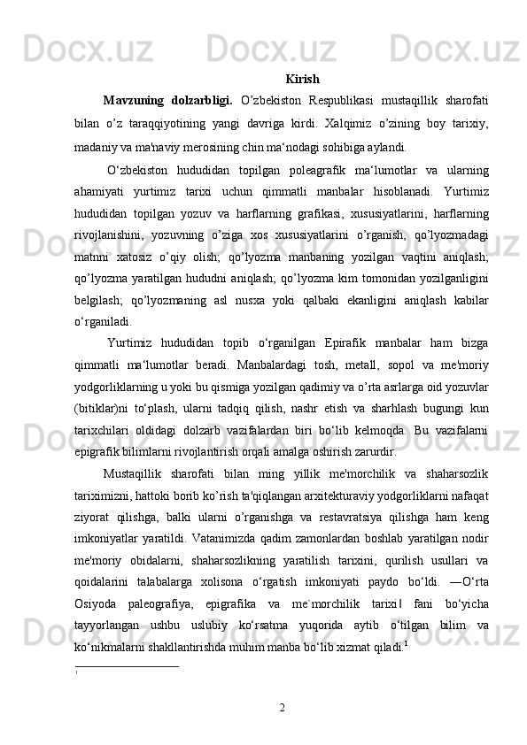 Kirish
Mavzuning   dolzarbligi.   O’zbekiston   Respublikasi   mustaqillik   sharofati
bilan   o’z   taraqqiyotining   yangi   davriga   kirdi.   Xalqimiz   o’zining   boy   tarixiy,
madaniy va ma'naviy merosining chin ma‘nodagi sohibiga aylandi.  
O‘zbekiston   hududidan   topilgan   poleagrafik   ma‘lumotlar   va   ularning
ahamiyati   yurtimiz   tarixi   uchun   qimmatli   manbalar   hisoblanadi.   Yurtimiz
hududidan   topilgan   yozuv   va   harflarning   grafikasi,   xususiyatlarini,   harflarning
rivojlanishini,   yozuvning   o’ziga   xos   xususiyatlarini   o’rganish,   qo’lyozmadagi
matnni   xatosiz   o’qiy   olish;   qo’lyozma   manbaning   yozilgan   vaqtini   aniqlash;
qo’lyozma   yaratilgan   hududni   aniqlash;   qo’lyozma   kim   tomonidan   yozilganligini
belgilash;   qo’lyozmaning   asl   nusxa   yoki   qalbaki   ekanligini   aniqlash   kabilar
o‘rganiladi.  
Yurtimiz   hududidan   topib   o‘rganilgan   Epirafik   manbalar   ham   bizga
qimmatli   ma‘lumotlar   beradi.   Manbalardagi   tosh,   metall,   sopol   va   me'moriy
yodgorliklarning u yoki bu qismiga yozilgan qadimiy va o’rta asrlarga oid yozuvlar
(bitiklar)ni   to‘plash,   ularni   tadqiq   qilish,   nashr   etish   va   sharhlash   bugungi   kun
tarixchilari   oldidagi   dolzarb   vazifalardan   biri   bo‘lib   kelmoqda.   Bu   vazifalarni
epigrafik bilimlarni rivojlantirish orqali amalga oshirish zarurdir. 
Mustaqillik   sharofati   bilan   ming   yillik   me'morchilik   va   shaharsozlik
tariximizni, hattoki borib ko’rish ta'qiqlangan arxitekturaviy yodgorliklarni nafaqat
ziyorat   qilishga,   balki   ularni   o’rganishga   va   restavratsiya   qilishga   ham   keng
imkoniyatlar   yaratildi.   Vatanimizda   qadim   zamonlardan   boshlab   yaratilgan   nodir
me'moriy   obidalarni,   shaharsozlikning   yaratilish   tarixini,   qurilish   usullari   va
qoidalarini   talabalarga   xolisona   o‘rgatish   imkoniyati   paydo   bo‘ldi.   ―O‘rta
Osiyoda   paleografiya,   epigrafika   va   me`morchilik   tarixi   fani   bo‘yicha‖
tayyorlangan   ushbu   uslubiy   ko‘rsatma   yuqorida   aytib   o‘tilgan   bilim   va
ko‘nikmalarni shakllantirishda muhim manba bo‘lib xizmat qiladi. 1
1
2 