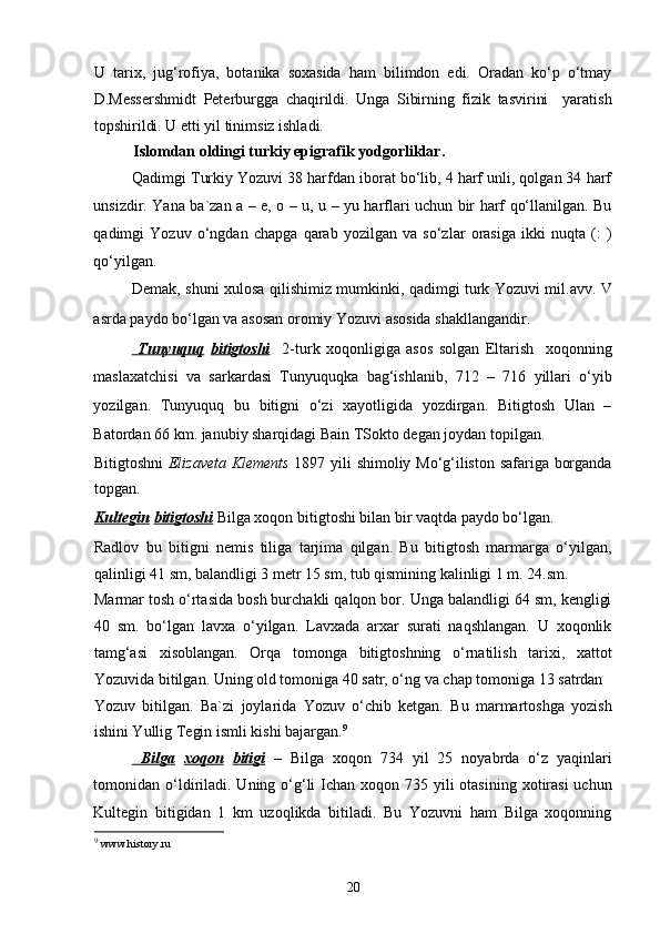 U   tarix,   jug‘rofiya,   botanika   soxasida   ham   bilimdon   edi.   Oradan   ko‘p   o‘tmay
D.Messershmidt   Peterburgga   chaqirildi.   Unga   Sibirning   fizik   tasvirini     yaratish
topshirildi. U etti yil tinimsiz ishladi. 
Islomdan oldingi turkiy epigrafik yodgorliklar.  
Qadimgi Turkiy Yozuvi 38 harfdan iborat bo‘lib, 4 harf unli, qolgan 34 harf
unsizdir. Yana ba`zan a – e, o – u, u – yu harflari uchun bir harf qo‘llanilgan. Bu
qadimgi   Yozuv   o‘ngdan   chapga   qarab   yozilgan   va   so‘zlar   orasiga   ikki   nuqta   (:   )
qo‘yilgan.  
Demak, shuni xulosa qilishimiz mumkinki, qadimgi turk Yozuvi mil.avv. V
asrda paydo bo‘lgan va asosan oromiy Yozuvi asosida shakllangandir.   
    Tunyuquq      bitigtoshi     2-turk   xoqonligiga   asos   solgan   Eltarish     xoqonning
maslaxatchisi   va   sarkardasi   Tunyuquqka   bag‘ishlanib,   712   –   716   yillari   o‘yib
yozilgan.   Tunyuquq   bu   bitigni   o‘zi   xayotligida   yozdirgan.   Bitigtosh   Ulan   –
Batordan 66 km. janubiy sharqidagi Bain TSokto degan joydan topilgan. 
Bitigtoshni   Elizaveta Klements   1897 yili shimoliy Mo‘g‘iliston safariga borganda
topgan.  
Kultegin   bitigtoshi  Bilga xoqon bitigtoshi bilan bir vaqtda paydo bo‘lgan. 
Radlov   bu   bitigni   nemis   tiliga   tarjima   qilgan.   Bu   bitigtosh   marmarga   o‘yilgan,
qalinligi 41 sm, balandligi 3 metr 15 sm, tub qismining kalinligi 1 m. 24.sm. 
Marmar tosh o‘rtasida bosh burchakli qalqon bor. Unga balandligi 64 sm, kengligi
40   sm.   bo‘lgan   lavxa   o‘yilgan.   Lavxada   arxar   surati   naqshlangan.   U   xoqonlik
tamg‘asi   xisoblangan.   Orqa   tomonga   bitigtoshning   o‘rnatilish   tarixi,   xattot
Yozuvida bitilgan. Uning old tomoniga 40 satr, o‘ng va chap tomoniga 13 satrdan 
Yozuv   bitilgan.   Ba`zi   joylarida   Yozuv   o‘chib   ketgan.   Bu   marmartoshga   yozish
ishini Yullig Tegin ismli kishi bajargan. 9
     Bilga      xoqon   bitigi   –   Bilga   xoqon   734   yil   25   noyabrda   o‘z   yaqinlari
tomonidan o‘ldiriladi. Uning o‘g‘li  Ichan  xoqon 735 yili  otasining  xotirasi  uchun
Kultegin   bitigidan   1   km   uzoqlikda   bitiladi.   Bu   Yozuvni   ham   Bilga   xoqonning
9
  www.history.ru 
20