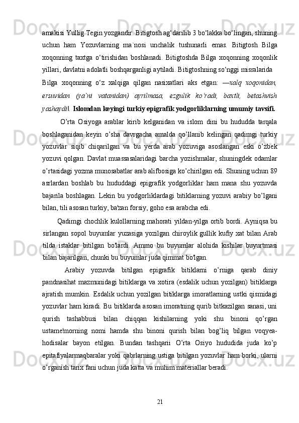 amakisi Yullig Tegin yozgandir. Bitigtosh ag‘darilib 3 bo‘lakka bo‘lingan, shuning
uchun   ham   Yozuvlarning   ma`nosi   unchalik   tushunarli   emas.   Bitigtosh   Bilga
xoqonning   taxtga   o‘tirishidan   boshlanadi.   Bitigtoshda   Bilga   xoqonning   xoqonlik
yillari, davlatni adolatli boshqarganligi aytiladi. Bitigtoshning so‘nggi misralarida 
Bilga   xoqonning   o‘z   xalqiga   qilgan   nasixatlari   aks   etgan:   ―xalq   xoqonidan,
ersuvidan   (ya`ni   vatanidan)   ayrilmasa,   ezgulik   ko‘radi,   baxtli,   betashvish
yashaydi . ‖ Islomdan keyingi turkiy epigrafik yodgorliklarning umumiy tavsifi. 
O’rta   Osiyoga   arablar   kirib   kelganidan   va   islom   dini   bu   hududda   tarqala
boshlaganidan   keyin   o’sha   davrgacha   amalda   qo’llanib   kelingan   qadimgi   turkiy
yozuvlar   siqib   chiqarilgan   va   bu   yerda   arab   yozuviga   asoslangan   eski   o’zbek
yozuvi   qolgan.   Davlat   muassasalaridagi   barcha  yozishmalar,   shuningdek   odamlar
o’rtasidagi yozma munosabatlar arab alifbosiga ko’chirilgan edi. Shuning uchun 89
asrlardan   boshlab   bu   hududdagi   epigrafik   yodgorliklar   ham   mana   shu   yozuvda
bajarila   boshlagan.   Lekin  bu   yodgorliklardagi   bitiklarning  yozuvi   arabiy  bo’lgani
bilan, tili asosan turkiy, ba'zan forsiy, goho esa arabcha edi. 
Qadimgi chochlik kulollarning mahorati yildan-yilga ortib bordi. Ayniqsa bu
sirlangan sopol  buyumlar  yuzasiga  yozilgan chiroylik gullik kufiy xat  bilan Arab
tilda   istaklar   bitilgan   bo'lardi.   Ammo   bu   buyumlar   alohida   kishilar   buyurtmasi
bilan bajarilgan, chunki bu buyumlar juda qimmat bo'lgan.
Arabiy   yozuvda   bitilgan   epigrafik   bitiklarni   o’rniga   qarab   diniy
pandnasihat   mazmunidagi   bitiklarga  va   xotira  (esdalik  uchun   yozilgan)  bitiklarga
ajratish  mumkin.  Esdalik uchun  yozilgan  bitiklarga  imoratlarning ustki  qismidagi
yozuvlar ham kiradi. Bu bitiklarda asosan imoratning qurib bitkazilgan sanasi, uni
qurish   tashabbusi   bilan   chiqqan   kishilarning   yoki   shu   binoni   qo’rgan
ustame'morning   nomi   hamda   shu   binoni   qurish   bilan   bog’liq   bilgan   voqyea-
hodisalar   bayon   etilgan.   Bundan   tashqarii   O’rta   Osiyo   hududida   juda   ko’p
epitafiyalarmaqbaralar yoki qabrlarning ustiga bitilgan yozuvlar ham borki, ularni
o’rganish tarix fani uchun juda katta va muhim materiallar beradi. 
21 