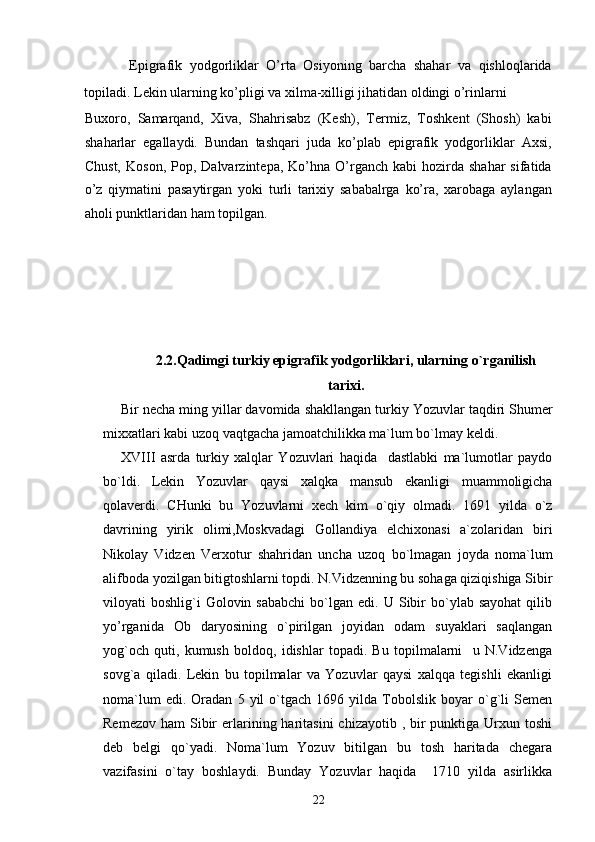 Epigrafik   yodgorliklar   O’rta   Osiyoning   barcha   shahar   va   qishloqlarida
topiladi. Lekin ularning ko’pligi va xilma-xilligi jihatidan oldingi o’rinlarni 
Buxoro,   Samarqand,   Xiva,   Shahrisabz   (Kesh),   Termiz,   Toshkent   (Shosh)   kabi
shaharlar   egallaydi.   Bundan   tashqari   juda   ko’plab   epigrafik   yodgorliklar   Axsi,
Chust,   Koson,  Pop,  Dalvarzintepa,  Ko’hna  O’rganch   kabi   hozirda   shahar  sifatida
o’z   qiymatini   pasaytirgan   yoki   turli   tarixiy   sababalrga   ko’ra,   xarobaga   aylangan
aholi punktlaridan ham topilgan. 
2.2.Qadimgi turkiy epigrafik yodgorliklari, ularning  o` rganilish
tarixi.
Bir necha ming yillar davomida shakllangan turkiy  Yozuv lar ta q diri  Shumer
mi xx atlari  kabi  uzoq vaqtgacha jamoatchilikka ma`lum bo`lmay keldi.
X VIII   asrda   turkiy   xalqlar   Yozuvlari   haqida     dastlabki   ma`lumotlar   paydo
bo`ldi.   Lekin   Yozuvlar   qaysi   xalqka   mansub   ekanligi   muammoligicha
q olaverdi.   CHunki   bu   Yozuvlarni   xech   kim   o`qiy   olmadi.   1691   yilda   o`z
davrining   yirik   olimi,Moskvadagi   Gollandiya   elchixonasi   a`zolaridan   biri
Nikolay   Vidzen   Verxotur   shahridan   uncha   uzoq   bo`lmagan   joyda   noma`lum
alifboda yozilgan bitigtoshlarni topdi. N.Vidzenning bu sohaga qiziqishiga Sibir
viloyati   boshlig`i  Golovin  sababchi  bo`lgan  edi.  U  Sibir  bo`ylab  sayohat   qilib
yo’rganida   Ob   daryosining   o`pirilgan   joyidan   odam   suyaklari   saqlangan
yog`och   quti,   kumush   boldoq,   idishlar   topadi.   Bu   topilmalarni     u   N.Vidzenga
sovg`a   qiladi.   Lekin   bu   topilmalar   va   Yozuvlar   qaysi   xalqqa   tegishli   ekanligi
noma`lum   edi.  Oradan   5  yil   o`tgach   1696   yilda   Tobolslik   boyar   o`g`li   Semen
Remezov  ham   Sibir  erlarining haritasini   chizayotib  , bir  punktiga  Urxun  toshi
deb   belgi   qo`yadi.   Noma`lum   Yozuv   bitilgan   bu   tosh   haritada   chegara
vazifasini   o`tay   boshlaydi.   Bunday   Yozuvlar   haqida     1710   yilda   asirlikka
22 