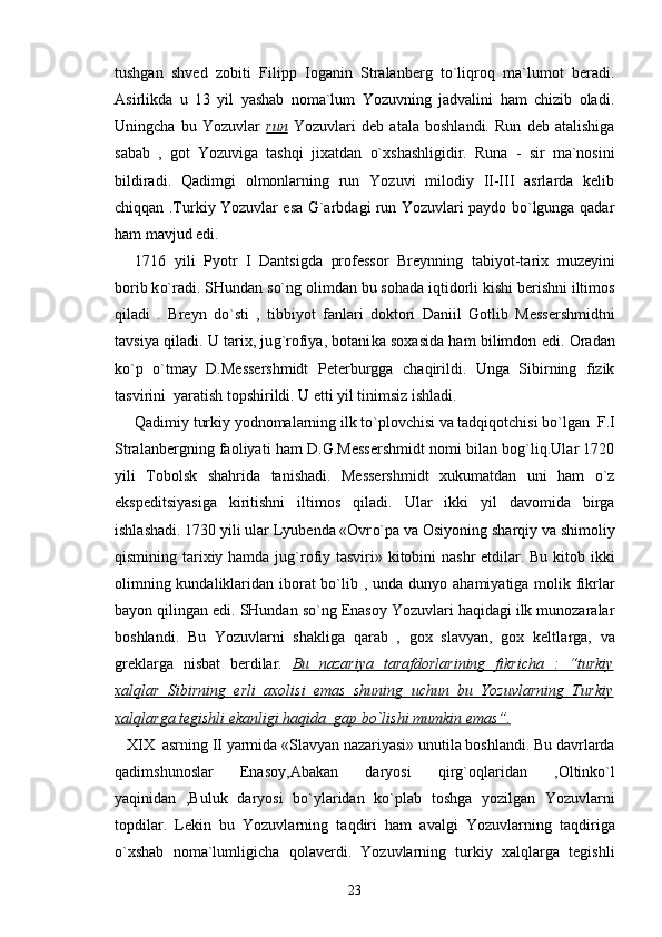 tushgan   shved   zobiti   Filipp   Ioganin   Stralanberg   to`liqroq   ma`lumot   beradi.
Asirlikda   u   13   yil   yashab   noma`lum   Yozuvning   jadvalini   ham   chizib   oladi.
Uningcha   bu   Yozuvlar   run   Yozuvlari   deb   atala   boshlandi.   Run   deb   atalishiga
sabab   ,   got   Yozuviga   tash q i   jixatdan   o` xshashligidir.   Runa   -   sir   ma`nosini
bildiradi.   Qadimgi   olmonlarning   run   Yozuvi   milodiy   II-III   asrlarda   kelib
chiqqan .Turkiy Yozuvlar esa G`arbdagi run Yozuvlari paydo bo`lgunga qadar
ham mavjud edi.
1716   yili   P yo tr   I   Dantsigda   professor   Breynning   tabi yo t-tarix   muzeyini
borib k o` radi. SHundan s o` ng olimdan bu so h ada i q tidorli kishi berishni iltimos
q iladi   .   Breyn   d o` sti   ,   tibbi yo t   fanlari   doktori   Daniil   Gotlib   Messershmidtni
tavsiya   q iladi. U tarix, ju g` rofiya, botani k a soxasida ham bilimdon edi. Oradan
ko`p   o`tmay   D.Messershmidt   Peterburgga   cha q irildi.   Unga   Sibirning   fizik
tasvirini  yaratish topshirildi. U etti yil tinimsiz ishladi.
Qadimiy turkiy yodnomalarning ilk t o` plovchisi va tad q i q otchisi bo`lgan  F.I
Stralanbergning faoliyati ham D.G.Messershmidt nomi bilan bog`liq.Ular 1720
yili   Tobolsk   sha h rida   tanishadi.   Messershmidt   xukumatdan   uni   ham   o`z
ekspeditsiyasiga   kiritishni   iltimos   q iladi.   Ular   ikki   yil   davomida   birga
ishla shadi . 1730 yili ular Lyubenda «Ovr o` pa va Osi yo ning sharqiy va shimoliy
q ismining tarixiy hamda ju g` rofiy tasviri» kitobini nashr etdilar. Bu kitob ikki
olimning kundaliklaridan iborat bo`lib , unda dun yo   ahamiyatiga molik fikrlar
ba yo n  q ilingan edi. SHundan so`ng Enasoy Yozuvlari haqidagi ilk munozaralar
boshlandi.   Bu   Yozuvlarni   shakliga   qarab   ,   gox   slavyan,   gox   keltl a rga,   va
greklarga   nisbat   berdilar.   Bu   nazariya   tarafdorlarining   fikricha      :         “    turkiy   
xalqlar   Sibirning   erli   axolisi   emas   shuning   uchun   bu   Yozuvlarning   Turkiy
xalqlarga tegishli ekanligi haqida  gap bo`lishi mumkin emas    ”    .  
   X I X  asrning  II  yarmida «Slavyan nazariyasi» un u tila boshlandi. Bu davrlarda
q adimshunoslar   Enasoy,Abakan   daryosi   q ir g` o q laridan   ,Oltink o` l
yaqinidan   ,Buluk   daryosi   b o` ylaridan   ko`plab   toshga   yo zilgan   Yozuvlarni
topdilar.   Lekin   bu   Yozuvlarning   ta q diri   ham   avalgi   Yozuvlarning   ta q diriga
o` xshab   noma`lumligicha   q olaverdi.   Yozuvlarning   turkiy   xalqlarga   tegishli
23 